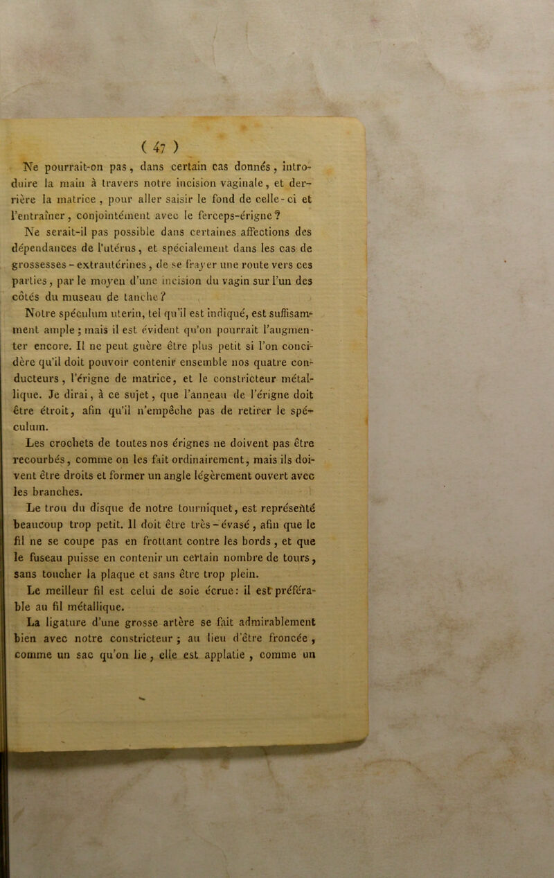 Ne pourrait-on pas, dans certain cas donnés, intro- duire la main à travers notre incision vaginale, et der- rière la matrice , pour aller saisir le fond de celle-ci et rentraîner, conjointément avec le ferceps-érigne ? Ne serait-il pas possible dans certaines affections des dépendances de l’utérus, et spécialement dans les cas de grossesses - extrautérines, de se frajer une route vers ces parties, par le moyen d’une incision du vagin sur l’un des côtés du museau de tanche ? Notre spéculum utérin, tel qu’il est indiqué, est suffisam- ment ample ; mais il est évident qu’on pourrait l’augmen* ter encore. Il ne peut guère être plus petit si l’on conci- dère qu’il doit pouvoir contenir ensemble nos quatre con^ ducteurs, l’érigne de matrice, et le constricteur métal- lique. Je dirai, à ce sujet, que l’anneau de l’érigne doit être étroit, afin qu’il n’empêche pas de retirer le spé-^ culum. Les crochets de toutes nos érignes ne doivent pas être recourbés, comme on les fait ordinairement, mais ils doi- vent être droits et former un angle légèrement ouvert avec les branches. Le trou du disque de notre tourniquet, est représeüté beaucoup trop petit. 11 doit être très-évasé, afin que le fil ne se coupe pas en frottant contre les bords, et que le fuseau puisse en contenir un certain nombre de tours, sans toucher la plaque et sans être trop plein. Le meilleur fil est celui de soie écrue: il est préféra- ble au fil métallique. La ligature d’une grosse artère se fait admirablement bien avec notre constricteur ; au lieu d’être froncée , comme un sac qu’on lie, elle est applalie , comme un