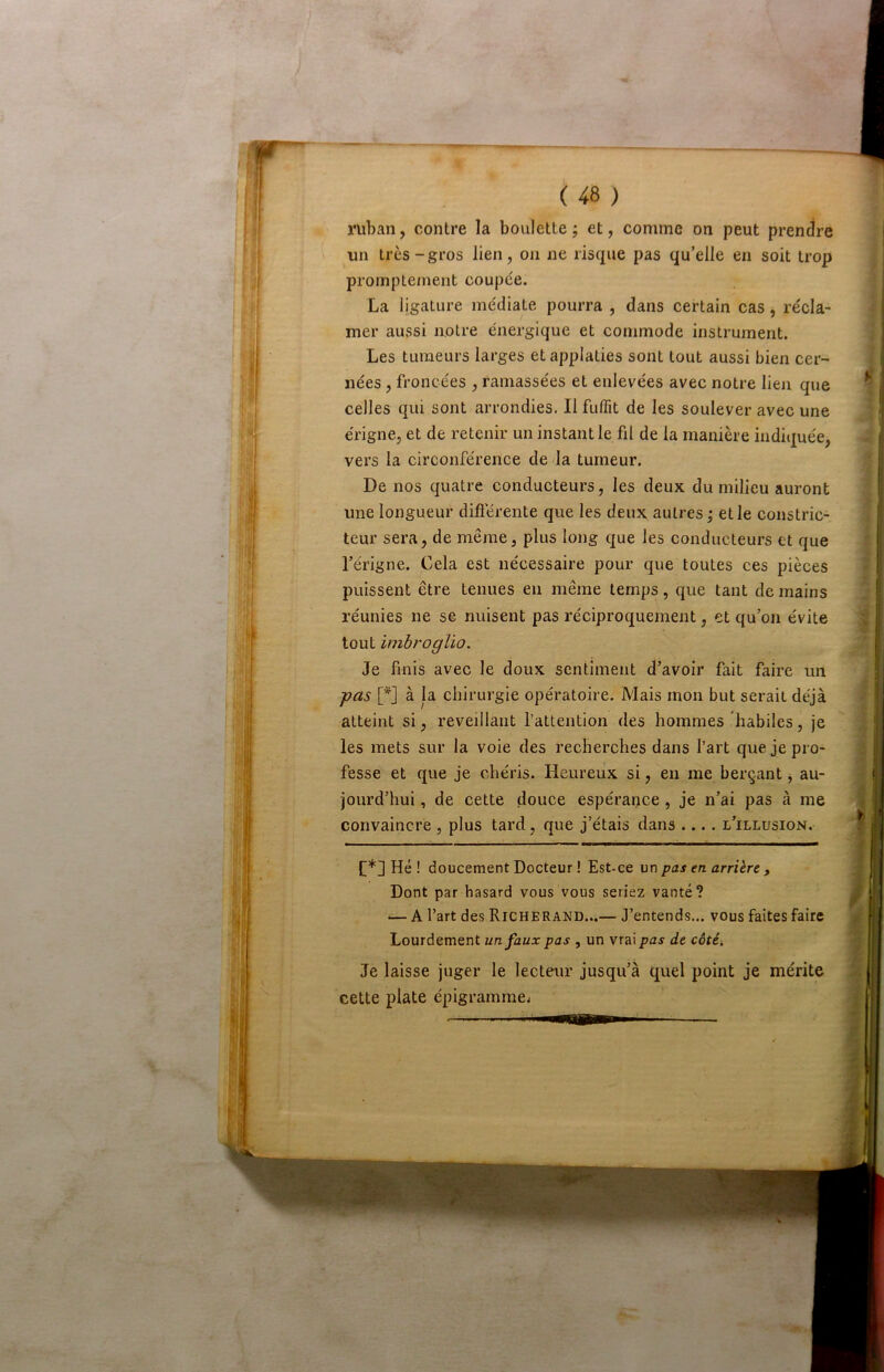 t ( 48 ) ruban, contre la boulette; et, comme on peut prendre ' un très-gros lien, on ne risque pas qu’elle en soit trop promptement coupée. La ligature médiate pourra , dans certain cas, récla- mer aussi notre énergique et commode instrument. Les tumeurs larges et applaties sont tout aussi bien cer- nées , froncées , ramassées et enlevées avec notre lien que celles qui sont arrondies. Il fulTit de les soulever avec une érigne, et de retenir un instant le fil de la manière indiquée, vers la circonférence de la tumeur. De nos quatre conducteurs, les deux du milieu auront une longueur différente que les deux autres; et le constric- teur sera, de même, plus long que les conducteurs et que l’érigne. Cela est nécessaire pour que toutes ces pièces puissent être tenues en même temps, que tant de mains réunies ne se nuisent pas réciproquement, et qu’on évite tout imbroglio. Je finis avec le doux sentiment d’avoir fait faire un -pas [*] à la chirurgie opératoire. Mais mon but serait déjà atteint si, réveillant l’attention des hommes habiles, je les mets sur la voie des recherches dans l’art que je pro- fesse et que je chéris. Heureux si, en me berçant j au- jourd’hui , de cette douce espérance, je n’ai pas à me convaincre , plus tard, que j’étais dans .... l’illusion. C*] Hé ! doucement Docteur ! Est-ce un pas en arrière , Dont par hasard vous vous seriez vanté? — A l’art des Richerand...— J’entends... vous faites faire Lourdement un faux pas , un vrai pas de côté. Je laisse juger le lecteur jusqu’à quel point je mérite cette plate épigramme^