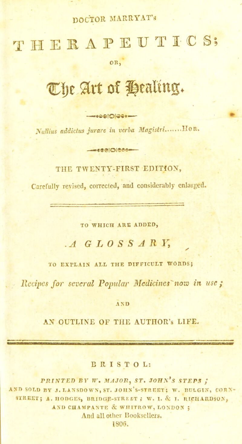 doctor MARRYAT's therapeutics; OR, %\)t of yuUius addiclus jurare in verha Magislri IIoR. ■—eteioi'j®®— THE TWENTY-FIRST EDITION, Carefully revised, corrected, and considerably enlarged. TO WHICH ARE ADDED, .A GLOSSARY, TO EXPLAIN ALL THE DIFFICULT WORDS; . Recipes for several Popular Medicines^now in use ; AND AN OUTLINE OF THE AUTHOR’S LIFE. BRISTOL: PRINTED nr rr. major, st. John’s steps ; AND SOLD BY .1. LANSDOWN, ST. .lOas’S-STnEET; W. RULGIN, CORN- STREET; A. DODGES, HRIDOP-STREET ; W. I. Ac 1. HICHARD30A, AND CHAMPANTE & WDITROW, LONDON ; And another Hookscllcrs. 1806.