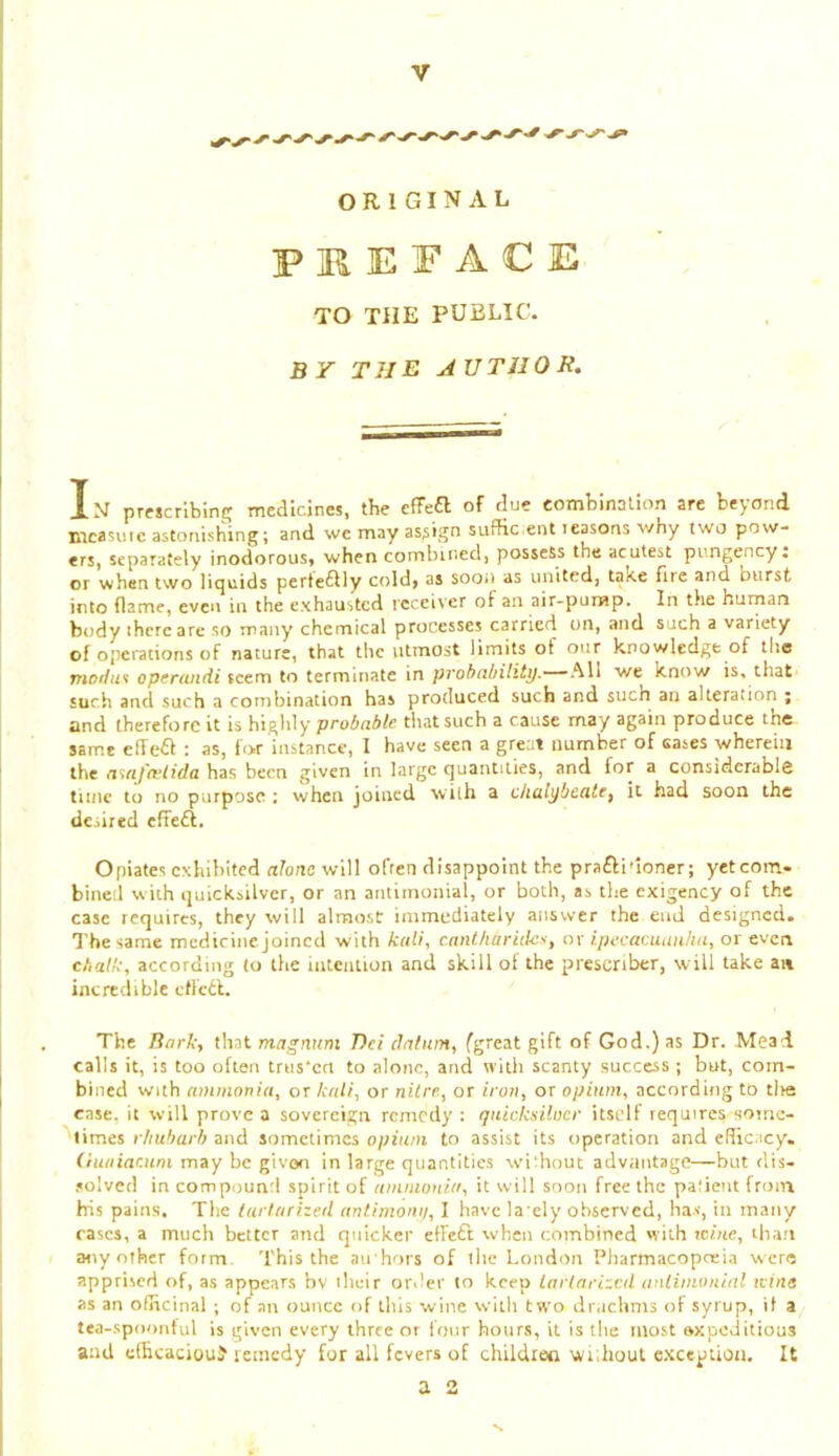 ORIGINAL PREFACE TO THE PUBLIC. BY THE AUTHOR. In prescrlbms medicines, the efFea of due combination are beyond mcasiiie astonishing; and we may assign suffic ent leasons why two pow- ers, separately inodorous, when cornlnned, possess the acutest pungency; or whan two liquids perte^ily cold, as soon as united, take fiie and burst into flame, even in the exhausted receiver of an air-pump. In the hurnan body there are so many chemical processes carried on, and such a variety of operations of nature, that the utmost limits of our knowledge of the mor/us operundi seem to terminate in pvohcibitity.’-~^Wi we know is. that such and such a combination has produced such and such an alteration ; and therefore it is highly probable that such a cause may again produce the same elTe6I : as, for instance, I have seen a great number of cases wherein the a%af(vlida has been given in large quantities, and for a considerable time to rro purpose ; when joined with a chalybeate, it had soon the desired efTe£l. Opiates exhibited alone will ofren disappoint the prafti'ioner; yet com- bined wiih quicksilver, or an antimonial, or both, as the exigency of the case requires, they will almost immediately answer the end designed. The same medicine joined with kali, enntharides, or ipecacuanha, or even chalk, according to the intention and skill of the presenber, will take an incredible eflcdl. The Ttnrk, that magnum Dei datum, fgreat gift of God.) as Dr. Mead calls it, is too often trus'cti to alone, and witli scanty success; but, com- bined with ammonia, or kali, or nitre, or iron, or opium, according to tlie case, it will prove a sovereign remedy : quicksituer itself requires soirie- limes rhubarb and sometimes opium to assist its operation and eHicncy, (iuaiacum may be given in large quantities without advantage—but dis- .solvet! in compound spirit of ammonia, it will soon free the patient from his pains. The tarlarized antimoni/, 1 have la ely observed, has, in many cases, a much better and quicker etfeft when combined 'vith tcine, than any other form. This the au hors of the London Pharmacopreia were apprised of, as appears bv their order to keep lartarizcil anlimonial Kina as an ofHcinal ; of an ounce of this wine with two diMchms of syrup, it a tea-spoonful is given every three or four hours, it is the most oxpeditious and elhcaciouf leinedy for all fevers of children without exception. It a 2