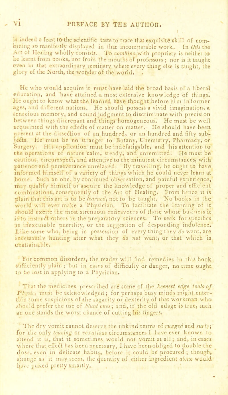 I . is indeed a feast to the scientific taste to trace that exquisite skill of rom- bininj; so manifestly displayed in ihat incomparable woi k. In//i/s the Art of Healing wliolly consists. To combine with propriety is neither to be learnt from books, nor from (lie mouths of prole.ssors ; nor is it taught even ill that extraordinary seminary whcie every thing else is Uugbt, the glory of the North, the wouder of the world. . He who would acquire it must have laid the broad basis of a liberal education, and have attained a most extensive knowledge of things. He ought to know what the learned have thought before him in former ages, and dillercnt nations. He should possess a vivid imagination, a tenacious memory, and sound judgment to discriminate with precision between things discrepant and things homogeneous. He must be well acquainted with the elfcfts of matter on matter. He should have been present at the disseftion of an hundred, or an hundred and fifty sub- je£ls. He must be no stranger to Botany, Chemistry, Pharmacy, or Surgery, His application must be indefatigable, and liis attention to the operations of nature calm, steady, and unremitted. He must be cautious, circumspeft, and attentive to the minutest circumstances, with patience and perseverance unrclaxed. By travelling, he ought to have informed himself of a variety of things which he could never learn at home. Such an one, by continued observation, and painful experience, may qualify himself to aoquire the knowledge of proner and efficient combinations, consequently of the Art of Healing. From hence it is plain that this art is to be learned, not to be taught. No books in the world will ever make a Physician. To facilitate the learning of it should excite the most strenuous endeavours of those whose bu-inc-ss it is to msiruft others in the preparatory sciences. To seek for specifics as inexcusable puerility, or the suggestion of desponding indolence.' Like some who, being in possession of every thing they ih> want, are incessantly hunting alter what they do not want, or that which is unattainable. For common disorders, the reader will find remedies in this book stifliciently plain ; but in cases of difficulty or danger, no tune ought to be lost in applying to a Physician. That the medicines prescribed are some of the keenest edge, tools of P.'iifsh, must he acknowledged ; for perhaps busy minds might enter- tain some suspicions of the sagacity or dexterity of tliat workman who should prefer the use of hturil ojie.s; and, if the old adage is true, such an one stands the worst chance of cutting his fingers. ' The drv vomit cannot dcseivc tlie unkind terms of n/ggedand surtii\ for the only teaming or vcxalluus circumstances I have ever known to attend it is, that it sometimes would not vomit at all; and, in cases whcic that effeft has been necessary, 1 have been obliged to double the dost, even in delicate habits, before it could be procured ; though, strange as it may stem, ilic ejuantity of either ingtcdiciu «/yjit would have puked picity smartly.