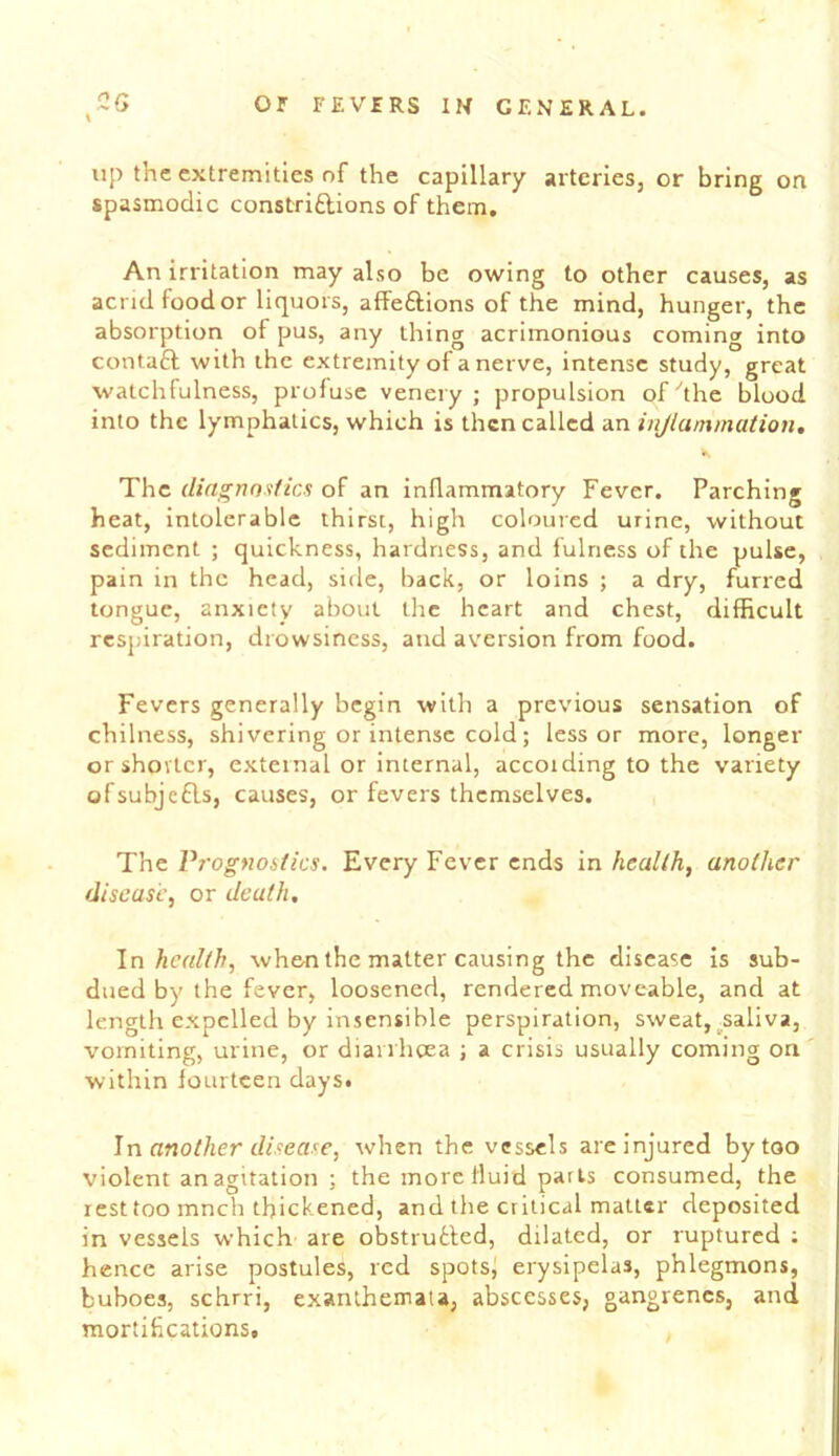 \ up the extremities of the capillary arteries, or bring on spasmodic constriftions of them. An irritation may also be owing to other causes, as acrid food or liquors, affeftions of the mind, hunger, the absorption of pus, any thing acrimonious coming into contaft with the extremity of a nerve, intense study, great watchfulness, profuse venery ; propulsion of^the blood into the lymphatics, which is then called an injiammation. The diagnostics of an inllammatory Fever. Parching heat, intolerable thirst, high coloured urine, without sediment ; quickness, hardness, and fulness of the pulse, pain in the head, side, back, or loins ; a dry, furred tongue, anxiety about the heart and chest, difficult respiration, drowsiness, and aversion from food. Fevers generally begin with a previous sensation of chilness, shivering or intense cold; lessor more, longer orshovlcr, external or internal, accoiding to the variety ofsubjcfls, causes, or fevers themselves. The Vrognoitics. Every Fever ends in health, another disease, or death, \n health, when the matter causing the disease is sub- dued by the fever, loosened, rendered moveable, and at length expelled by insensible perspiration, sweat,^saliva, vomiting, urine, or diarrhoea ; a crisis usually coming on' within lourtcen days. \n another disease, when the vessels arc injured by too violent an agitation ; the more fluid parts consumed, the rest too mnch thickened, and the critical matter deposited in vessels which are obstrudfed, dilated, or ruptured ; hence arise postules, red spotsj erysipelas, phlegmons, buboes, schrri, exanthemata, abscesses, gangrenes, and mortifications.