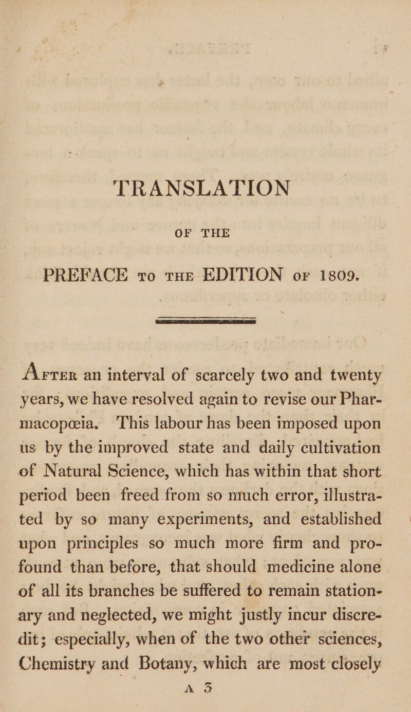 TRANSLATION OF THE PREFACE vo trae EDITION or 1809. Avrer an interval of scarcely two and twenty years, we have resolved again to revise our Phar- macopeeia. This labour has been imposed upon us by the improved state and daily cultivation of Natural Science, which has within that short period been freed from so ntuch error, illustra- ted by so many experiments, and established upon principles so much more firm and pro- found than before, that should medicine alone of all its branches be suffered to remain station- ary and neglected, we might justly incur discre- dit; especially, when of the two other sciences, Chemistry and Botany, which are most closely = A od