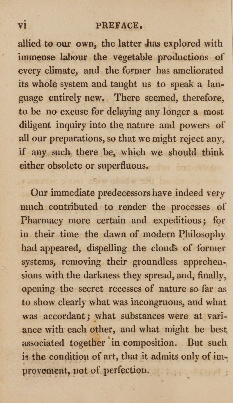 allied to our own, the latter shas explored with immense labour the vegetable productions of every climate, and. the former has ameliorated its whole system and taught us to speak a lan- guage entirely new.. There seemed, therefore, to be no excuse for delaying any longer a most diligent inquiry into the nature and powers of all our preparations, so that we might reject any, if any such. there be, which we should think either obsolete or superfluous. Our immediate predecessors have indeed very much contributed to render the processes of Pharmacy more certain and expeditious; for in their time the dawn of modern Philosophy had appeared, dispelling the clouds of former systems, removing their groundless apprehen- sions with the darkness they spread, and, finally, apening the secret recesses of nature so far as to show clearly what was incongruous, and what was accordant; what substances were at vari- ance with each other, and what might be best associated together in composition. But such is the condition of art, that it admits only of im- pro vement, not of perfection. |