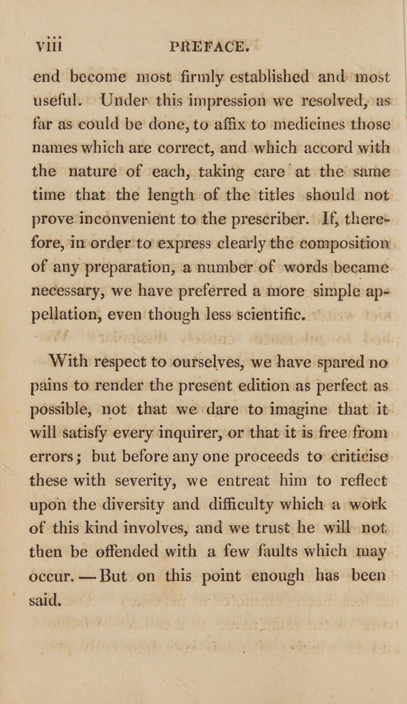 end become most firmly established and: most useful. Under this impression we resolved, as far as could be done, to affix to medicines those names which are correct, and which accord with the nature of each, taking care at the same time that the length of the titles should not prove inconvenient to the prescriber. If, there- fore, im order to’ express clearly the composition of any preparation, a number of words became necessary, we have preferred a more simple ap- pellation, even though less scientific. © With respect to ourselves, we have spared no pains to render the present edition as perfect as possible, not that we dare to imagine that it will satisfy every inquirer, or that itis free from errors; but before any one proceeds to criticise these with severity, we entreat him to reflect upon the diversity and difficulty which a work of this kind involves, and we trust he will. not; then be offended with a few faults which may occur. — But on this point enough has been said.