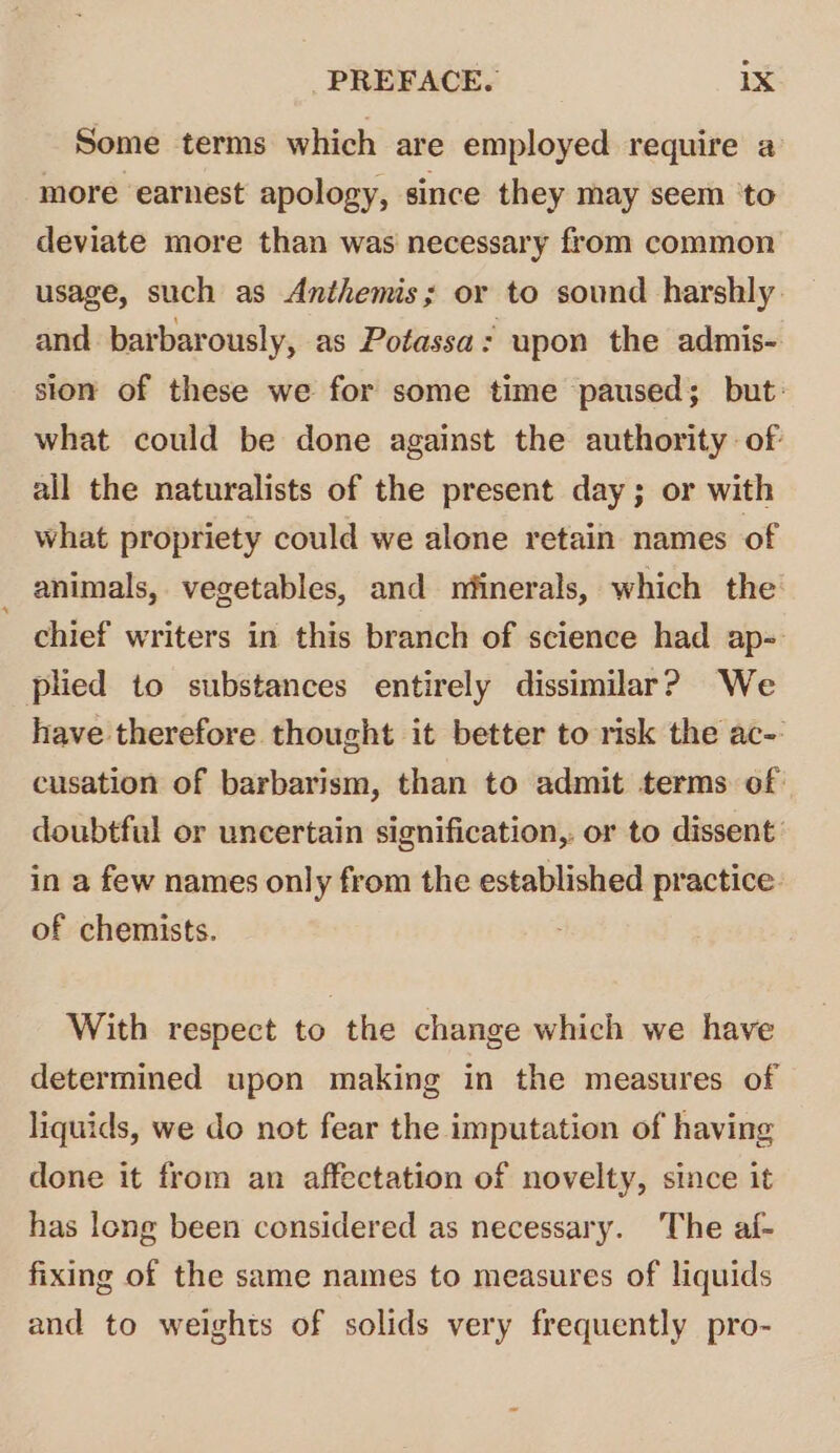 Some terms which are employed require a more earnest apology, since they may seem ‘to deviate more than was necessary from common usage, such as Anthemis; or to sound harshly: and barbarously, as Potassa: upon the admis- sion of these we for some time paused; but: what could be done against the authority of all the naturalists of the present day; or with what propriety could we alone retain names of animals, vegetables, and nfinerals, which the chief writers in this branch of science had ap- plied to substances entirely dissimilar? We have therefore thought it better to risk the ac-: cusation of barbarism, than to admit terms of doubtful or uncertain signification, or to dissent: in a few names only from the established practice of chemists. With respect to the change which we have determined upon making in the measures of liquids, we do not fear the imputation of having done it from an affectation of novelty, since it has long been considered as necessary. The af- fixing of the same names to measures of liquids and to weights of solids very frequently pro-