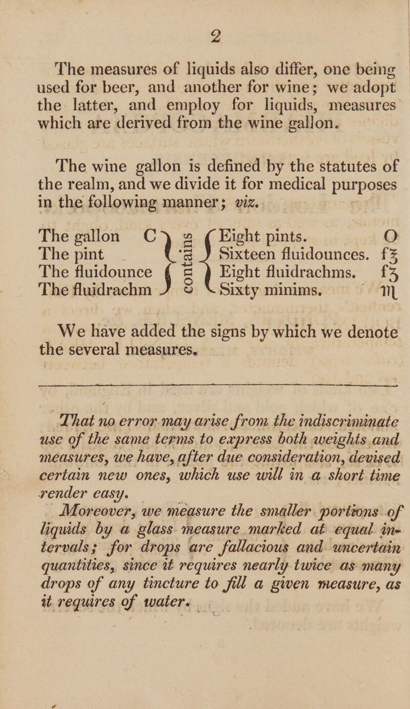 4 The measures of liquids also differ, one being used for beer, and another for wine; we adopt the latter, and employ for liquids, measures which are derived from the wine gallon. The wine gallon is defined by the statutes of the realm, and we divide it for medical purposes in the following manner; viz. The gallon Cy) g ¢ Eight pints. O The pint _ ie Sixteen fluidounces. f% The fluidounce 5 &amp; Eight fluidrachms, £43 The fluidrachm J © \ Sixty minims. mM We have added the signs by which we denote the several measures. That no error. may arise from. the indiscriminate use of the same terms to express both weights and measures, we have, after due consideration, devised certain new ones, which use will in a short time render easy. Moreover, we measure the smaller portions of liquids by a glass measure marked at equal in- tervals; for drops are fallacious and uncertain quantities, since it requires nearly twice as many drops of any tincture to fill a given measure, as aw requires of water.