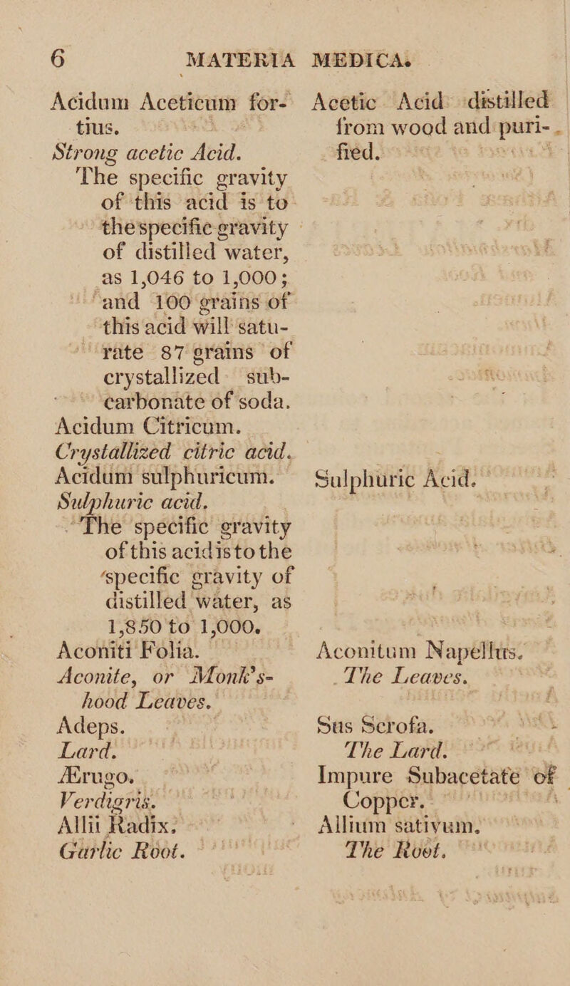 Acidum Aceticum for- Acetic Acid’ distilled tius. from wood and pais Strong acetic Acid. fied. The specific gravity of this acid is to- thespecific gravity © of distilled water, as 1,046 to 1,000; “and 100 grains of this acid will satu- rate 87 grams of crystallized sub- carbonate of soda. Acidum Citricum. Crystallized citric acid. . Acidum sulphuricum. Sulphuric Acid. Sul phurie acid. The specific gravity of this acidistothe ‘specific gravity of distilled water, as 1,850 to 1,000. Aconiti Foha. — Aconitum Napellits. Aconite, or Monk’ s- The Leaves. hood Leaves. Adeps. Sus Serofa. SENS Lard. The Lard. — rugo. Impure Subacetate OF Ver digri is. Copper. — Allit Radix: ~ Allnim sativum. Garlic Root. | The Root.