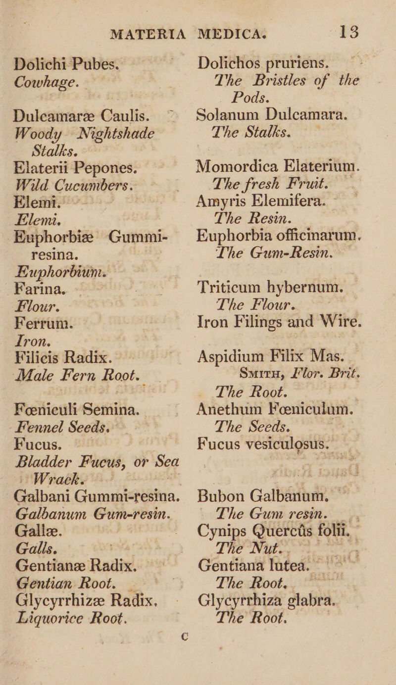 Dolichi Pubes. Cowhage. Duleamare Caulis. Woody Nightshade Stalks. Elaterii Pepones. Wild Cucumbers. Elemi. Elemi. Euphorbie Gummi- resina. Euphorbium. Farina. Flour. Ferrum. Tron. Vilicis Radix. Male Fern Root. Feeniculi Semina. Fennel Seeds. Fucus. Bladder Fucus, or Sea Wrack. Galbani Guaubiaatie. Galbanum Gum-resin. Galle. Galls. Gentianze Radix. Gentian Root. _ Glycyrrhize Radix. Liquorice Root. 13 Dolichos. pruriens. The Bristles of the Pods. Solanum Dulcamara. The Stalks. Momordica Elaterium. The fresh Fruit. Amyris Elemifera. The Resin. Euphorbia officnarum. Lhe Gum-Resin. Triticum hybernum. The Flour. | Iron Filings and Wire. Aspidium Filix Mas. Smiry, Llor. Brit. The Root. Anethum Feeniculum. The Seeds. . Fucus vesiculosus. Bubon Galbanum, ~ The Gum resin. _., Cynips Querctis folii. The Nut.. rae Gentiana lutea. The Root. = Glycyrrhiza glabra. The Root.