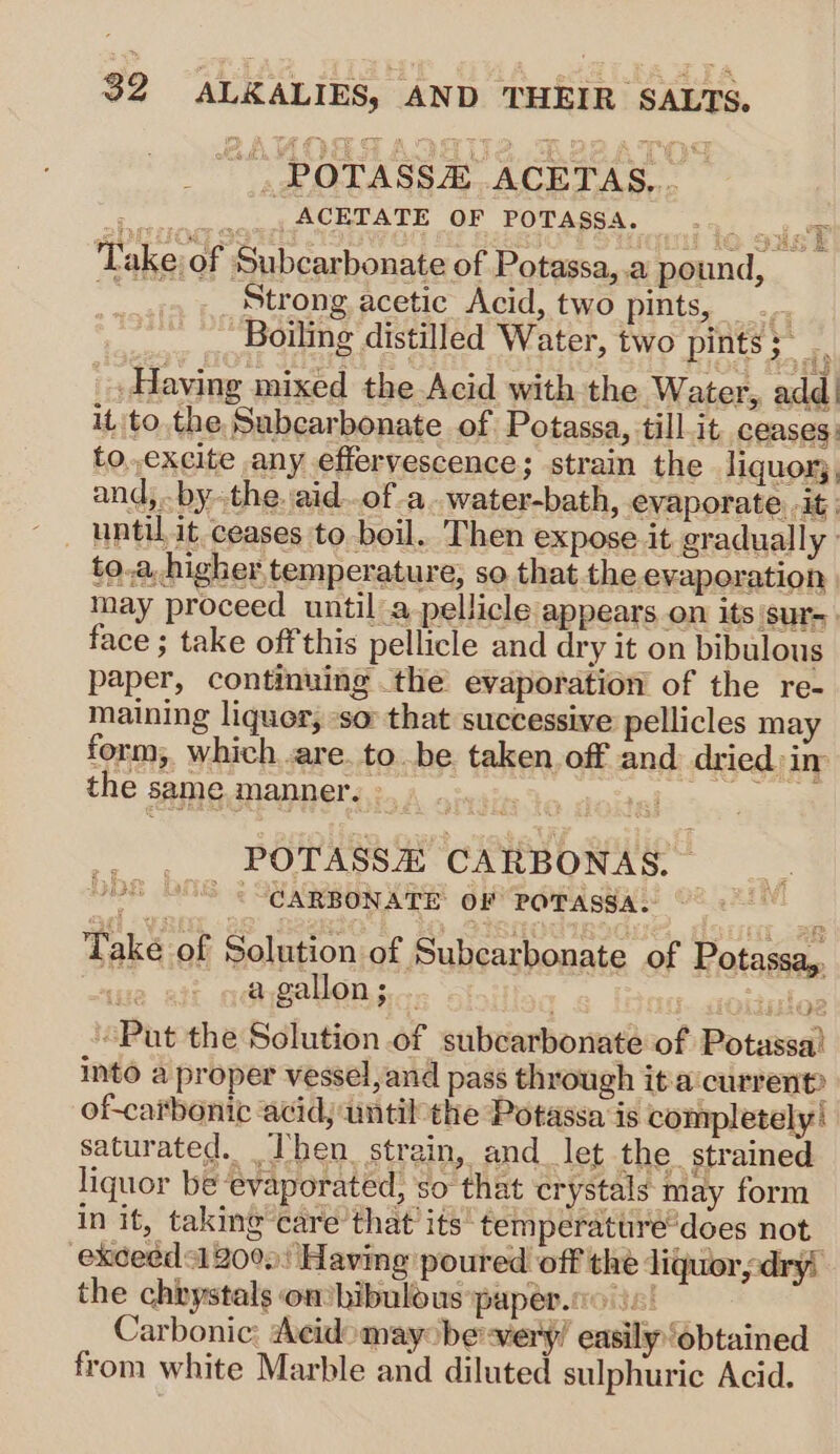 _, ROTASSA..ACETAS,,. b cserrspametACBEATE OF POTAgSA. ... are Take of Subcarbonate of Potassa,.a pound, 1 Strong acetic Acid, two pints, Boiling distilled Water, two pints;~ _» Having mixed the Acid with the Water, add | it tothe Subcarbonate of Potassa, till.it_ ceases: to,,excite any effervescence; strain the liquor, and,.. bythe. aid..of-a.water-bath, evaporate . it; until, it ceases to. boil. Then expose it gradually» to.a higher temperature, so that the evaporation | may proceed until a pellicle appears on its sur- face ; take off this pellicle and dry it on bibulous paper, continuing the evaporation of the re- maining liquer, so that successive pellicles may form; which .are. to be. taken off and dried in the same manner. ee POTASSZ CARBONAS. — “CARBONATE OF POTASSA. Take of Solution of Subcarbonate of Potassa,. : a gallon; . : slog “Put the Solution of subcarbonate of Potassa! into a proper vessel, and pass through ita current? of-carbonic acidj until the Potassa is completely: saturated. Ihen_ strain, and let the. strained liquor be ‘evaporated, so that crystals may form in it, taking care’ that’ its temperattré’does not exceéds1 2000) Having poured off the liquorsdryi the chbystals on hibulous paper.co in! Carbonic: Acidomay be very! easily “obtained from white Marble and diluted sulphuric Acid. wo ne)