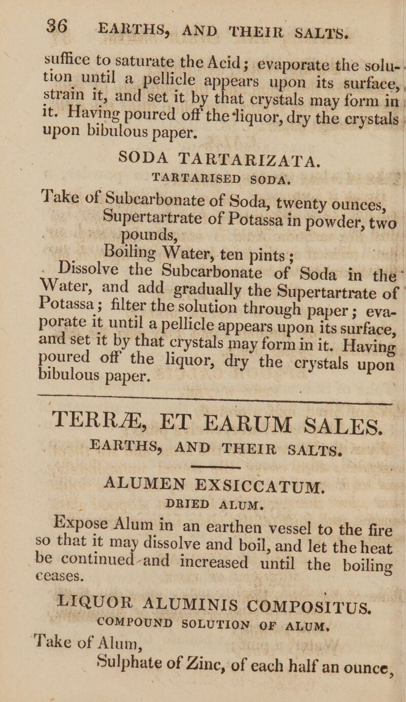 suffice to saturate the Acid; evaporate the solu-. tion until a pellicle appears upon its surface, strain it, and set it by that crystals may form in. it. Having poured off the liquor, dry the erystals ; upon bibulous paper. SODA TARTARIZATA. TARTARISED SODA. Take of Subcarbonate of Soda, twenty ounces, Supertartrate of Potassa in powder, two * pounds, | Boiling Water, ten pints; . Dissolve the Subcarbonate of Soda in the: Water, and add gradually the Supertartrate of ' Potassa ; filter the solution through paper ; eva- porate it until a pellicle appears upon its surface, and set it by that crystals may form in it. Having poured off the liquor, dry the crystals upon bibulous paper. TERRA, ET EARUM SALES. EARTHS, AND THEIR SALTS. | ALUMEN EXSICCATUM. ; DRIED ALUM. Expose Alum in an earthen vessel to the fire so that it may dissolve and boil, and let the heat be continued-and increased until the boiling ceases. LIQUOR ALUMINIS COMPOSITUS. ~ COMPOUND SOLUTION OF ALUM, ‘Take of Alum, . 7. Sulphate of Zinc, of each half an ounce,