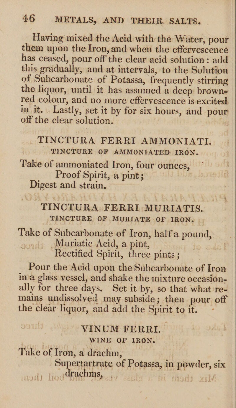 Having mixed the Acid with the Water, pour them upon the Iron, and when the effervescence has ceased, pour off the clear acid solution: add this gradually, and at intervals, to the Solution of Subcarbonate of Potassa, frequently stirring the liquor, until it has assumed a deep brown~ red colour, and no more effervescence is excited in it. . Lastly, set it by for six hours, and pour off the clear solution. Ws _ TINCTURA FERRI AMMONIATI. TINCTURE OF AMMONIATED IRON. Take of ammoniated Iron, four ounces Proof Spirit, a pint; Digest and strain. &gt; TINCTURA. FERRI MURIATIS. TINCTURE OF MURIATE OF IRON. Take of Subcarbonate of Iron, half'a pound, so Muriatic Acid, a pint, Rectified Spirit, three pints ; Pour the Acid upon the Subcarbonate of Iron ina glass vessel, and shake the mixture occasion- ally for three days. Set it by, so that what re- mains undissolyed may subside; then pour off the clear liquor, and add the Spirit to it. VINUM FERRI. | WINE OF IRON. Take of Iron, a drachm, Supertartrate of Potassa, in powder, six .(drachms, ons. yen ihd