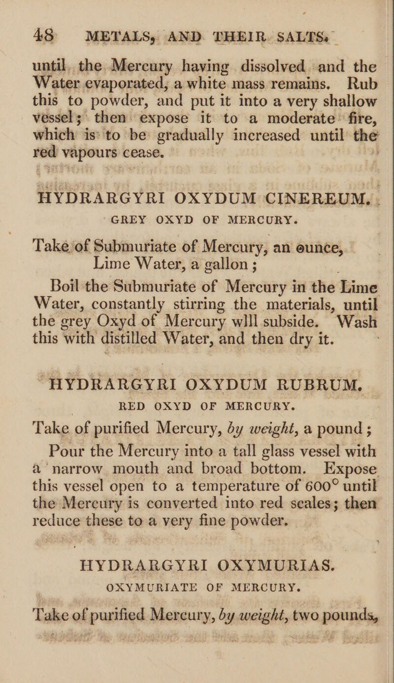 until. the Mercury having dissolved. and the Water evaporated; a white mass remains. Rub this to powder, and put it into a very shallow vessel; then. expose it to a moderate’ fire, which is: to be gradually increased until the red vapours cease. HYDRARGYRI OXYDUM CINEREUM. . GREY OXYD OF MERCURY. Take of Submuriate of Mercury, an eunce, — Lime Water, a gallon ; Boil the Submuriate of Mercury in the Lime Water, constantly stirring the materials, until the grey Oxyd of Mercury wlll subside. Wash this with distilled Water, and then dry it. “HYDRARGYRI OXYDUM RUBRUM, | } RED OXYD OF MERCURY. | Take of purified Mercury, dy weight, a pound ; Pour the Mercury into a tall glass vessel with a narrow mouth and broad bottom. Expose this vessel open to a temperature of 600° until the Mercury is converted into red seales; then reduce these to a very fine powder. HYDRARGYRI OXYMURIAS. OXYMURIATE OF MERCURY. Take of purified Mercury, by weight, two pounds,