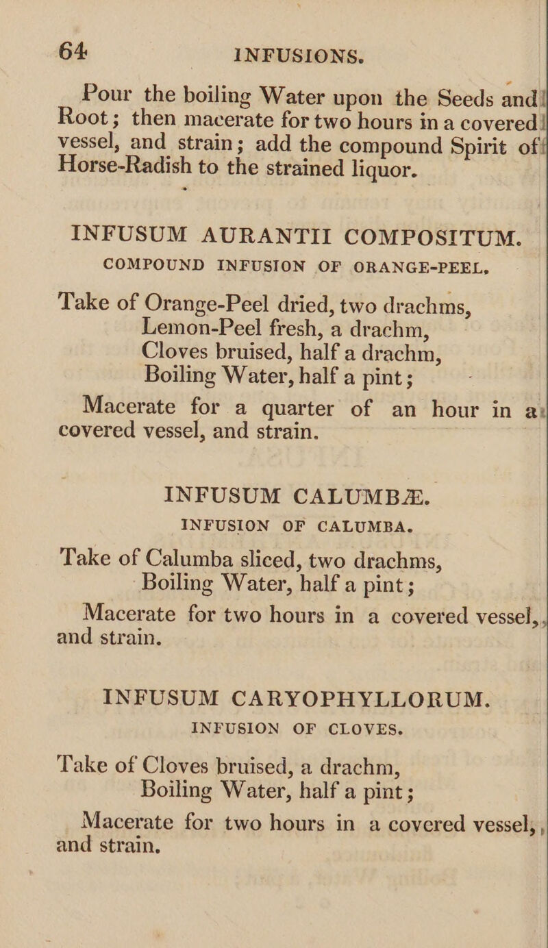 Pour the boiling Water upon the Seeds and! Root; then macerate for two hours in a covered! vessel, and strain; add the compound Spirit of Horse-Radish to the strained liquor. INFUSUM AURANTII COMPOSITUM. COMPOUND INFUSION OF ORANGE-PEEL, Take of Orange-Peel dried, two drachms, Lemon-Peel fresh, a drachm, Cloves bruised, half a drachm, Boiling Water, half a pint; Macerate for a quarter of an hour in a: covered vessel, and strain. INFUSUM CALUMB. INFUSION OF CALUMBA. Take of Calumba sliced, two drachms, Boiling Water, half a pint; Macerate for two hours in a covered vessel,. and strain. INFUSUM CARYOPHYLLORUM. INFUSION OF CLOVES. Take of Cloves bruised, a drachm, Boiling Water, half a pint; Macerate for two hours in a covered vessel; , and strain.