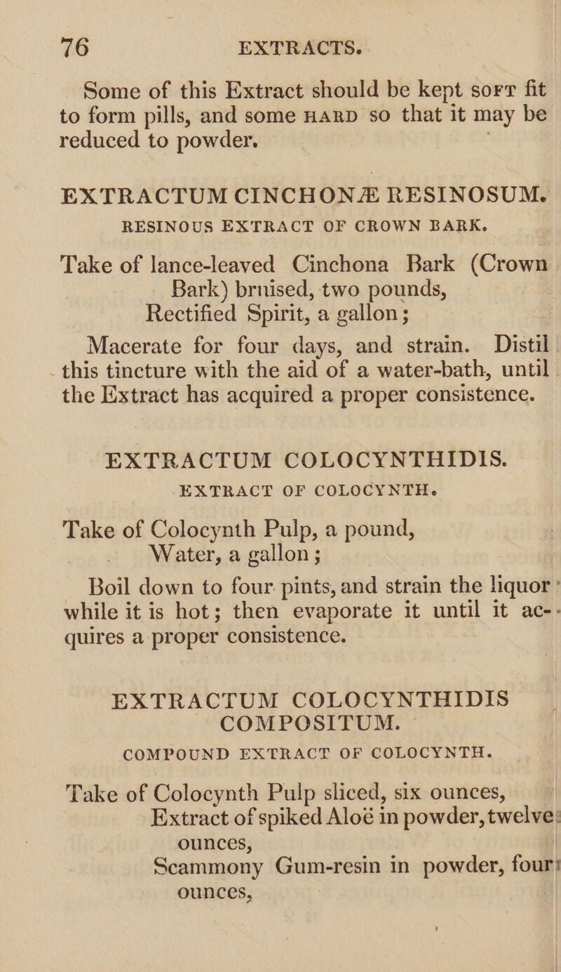 Some of this Extract should be kept sort fit to form pills, and some Harp so that it may be reduced to powder. | EXTRACTUM CINCHON# RESINOSUM. RESINOUS EXTRACT OF CROWN BARK. Take of lance-leaved Cinchona Bark (Crown Bark) brnised, two pounds, Rectified Spirit, a gallon; Macerate for four days, and strain. Distil this tincture with the aid of a water-bath, until the Extract has acquired a proper consistence. EXTRACTUM COLOCYNTHIDIS. EXTRACT OF COLOCYNTH. Take of Colocynth Pulp, a pound, Water, a gallon ; Boil down to four pints, and strain the liquor ° while it is hot; then evaporate it until it ac-- quires a proper consistence. EXTRACTUM COLOCYNTHIDIS COMPOSITUM. © COMPOUND EXTRACT OF COLOCYNTH. Take of Colocynth Pulp sliced, six ounces, Extract of spiked Aloé in powder, twelve: ounces, Scammony Gum-resin in powder, four! ounces,