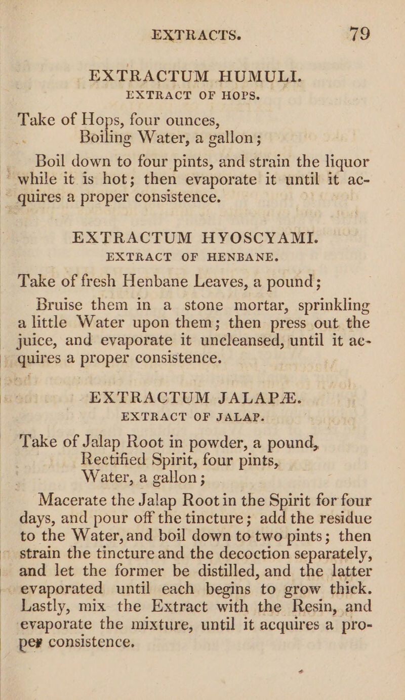 EXTRACTUM HUMULL. EXTRACT OF HOPS. Take of Hops, four ounces, ; Boiling Water, a gallon; Boil down to four pints, and strain the liquor EXTRACTUM HYOSCYAMI. EXTRACT OF HENBANE, Take of fresh Henbane Leaves, a pound; Bruise them in a stone mortar, sprinkling a little Water upon them; then press out. the juice, and evaporate it uncleansed, until it ae- EXTRACTUM JALAP. EXTRACT OF JALAP. Take of Jalap Root in powder, a pound, Rectified Spirit, four pints, Water, a gallon; Macerate the Jalap Root in the Spirit for four days, and pour off the tincture; add the residue to the Water, and boil down to two pints; then strain the tincture and the decoction separately, and let the former be distilled, and the latter evaporated until each begins to grow thick. Lastly, mix the Extract with the Resin, and evaporate the mixture, until it acquires a pro- per consistence.