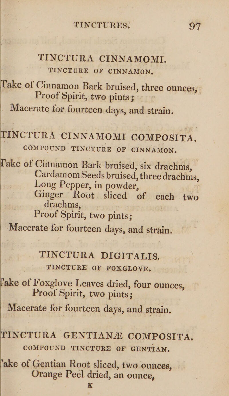 F TINCTURA CINNAMOMI. ' TINCTURE OF CINNAMON, Take of Cinnamon Bark bruised, three ounces, Proof Spirit, two pints; Macerate for fourteen days, and strain. TINCTURA CINNAMOMI COMPOSITA. COMPOUND TINCTURE OF CINNAMON. Take of Cirtnamon Bark bruised, six drachms, Cardamom Seeds bruised, three drachms, Long Pepper, in powder, Ginger Root. sliced of each two drachms, Proof Spirit, two pints; Macerate for fourteen days, and strain. TINCTURA DIGITALIS. TINCTURE OF FOXGLOVE. _ ‘ake of Foxglove Leaves dried, four ounces, Proof Spirit, two pints; Macerate for fourteen days, and strain. TINCTURA GENTIANZ COMPOSITA. COMPOUND TINCTURE OF GENTIAN. ‘ake of Gentian Root sliced, two ounces, Orange Peel dried, an ounce, K