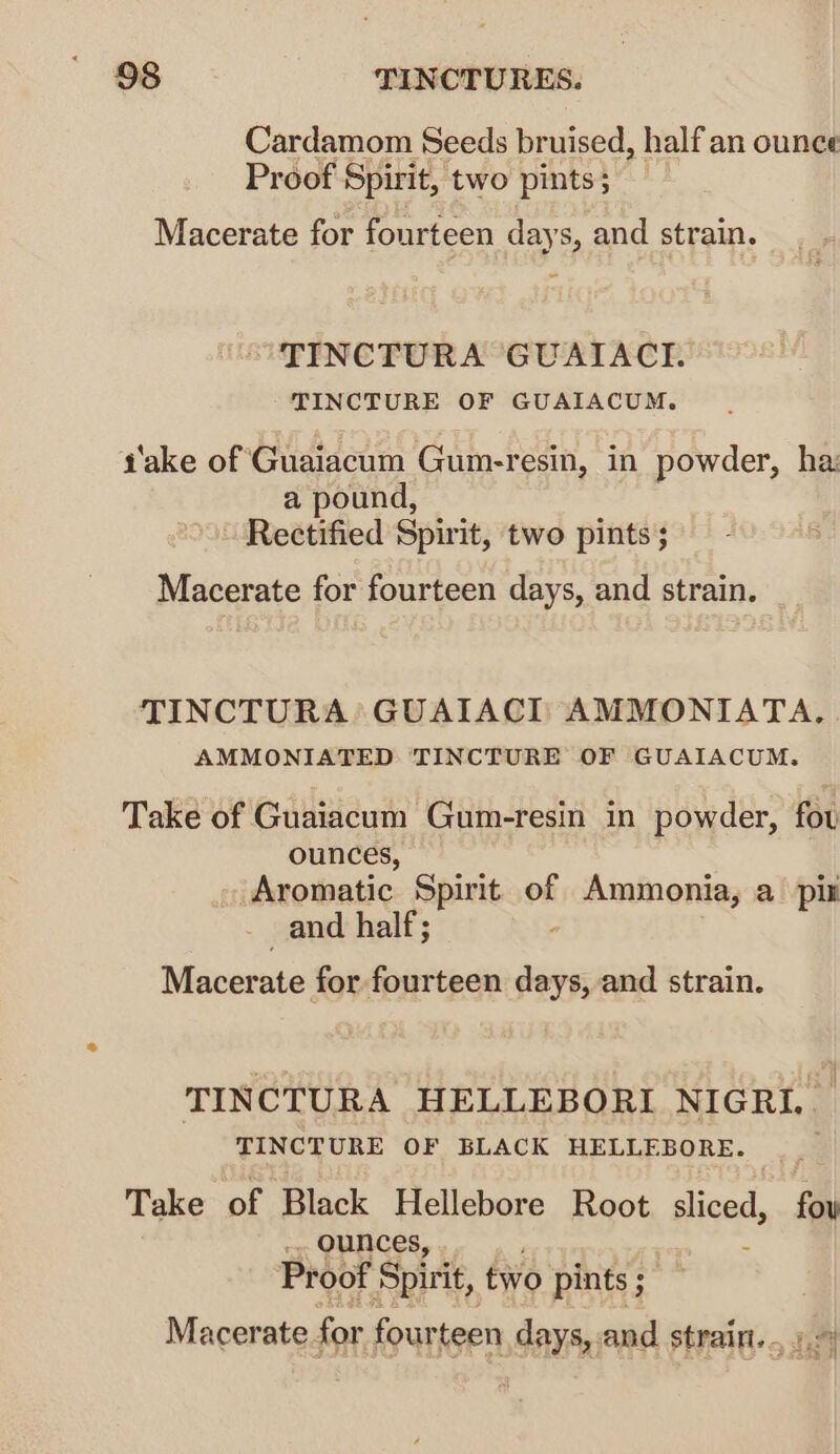 Cardamom Seeds bruised, half an ounce Proof Spirit, two pints; Macerate for fourteen days, and strain. TINCTURA GUAIACI. TINCTURE OF GUAIACUM. a'ake of Guaiacum Gum-resin, in powder, ha: a pound, ~ Rectified Spirit, two pints; Macerate for fourteen days, and strain. TINCTURA GUAIACI AMMONIATA. AMMONIATED TINCTURE OF GUAIACUM. Take of Guaiacum Gum-resin in powder, fou ounces, Aromatic Spirit of Ammonia, a pix _ and half; ; Macerate for fourteen days, and strain. TINCTURA HELLEBORI NIGRIL TINCTURE OF BLACK HELLEBORE. Take of Black Hellebore Root sliced, fay _.. ounces, Proof Spirit, two pints ;