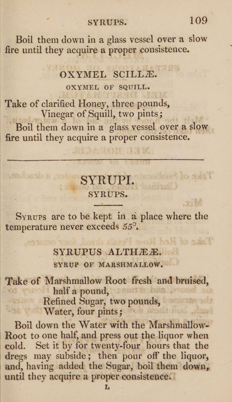 Boil them down in a glass vessel over a slow fire until they acquire a proper consistence. OXYMEL SCILLZ. OXYMEL OF SQUILL. Take of clarified Honey, three pounds, Vinegar of Squill, two pints; “Boil them down in a glass vessel over a slow. . fire until they acquire a proper consistence. SYRUPI. SYRUPS. Syrups are to be kept in a | ake where the temperature never exceeds 55° SYRUPUS ALTHEZ. SYRUP OF MARSHMALLOW. Take of Marshmallow Root fresh and bruised, half a pound, Refined Sugar, two pounds, Water, four pints ; Boil down the Water with the Miarstinallows Root to one half, and press out the liquor when cold. Set it by for twenty-four hours that the dregs may subside; then pour off the liquor, | and, having added the Sugar, boil them down, | antil they acquire a —_— consistence. -