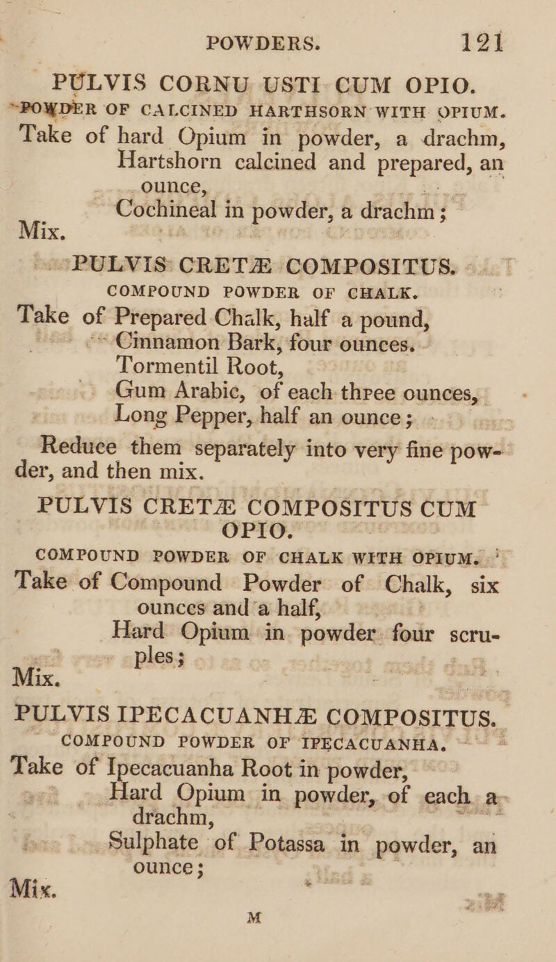 PULVIS CORNU USTI.CUM OPIO. “POWDER OF CALCINED HARTHSORN WITH OPIUM. Take of hard Opium in powder, a drachm, Hartshorn calcined and prepared, an ounce, Cochineal i in powder, a dr achm 5 ; Mix, PULVIS CRETZ COMPOSITUS. COMPOUND POWDER OF CHALK. Take of Prepared Chalk, half a pound, ~ Cmnamon Bark, four ounces. Tormentil Root, Gum Arabic, of each three ounces, Long Pepper, half an ounce; - Reduce them separately into very fine pow- der, and then mix. PULVIS CRETX COMPOSITUS CUM OPIO. COMPOUND POWDER OF CHALK WITH OPIUM. '— Take of Compound Powder of Chalk, six ounces and a half, Hard Opium. in powder. four scru- 4 ples; PULVIS IPECACUANH® COMPOSITUS. COMPOUND POWDER OF IPECACUANHA, : Take of Ipecacuanha Root in powder, Hard Opium in powder, of each a- drachm, Sulphate of Potassa in powder, an ounce ; Mi x,