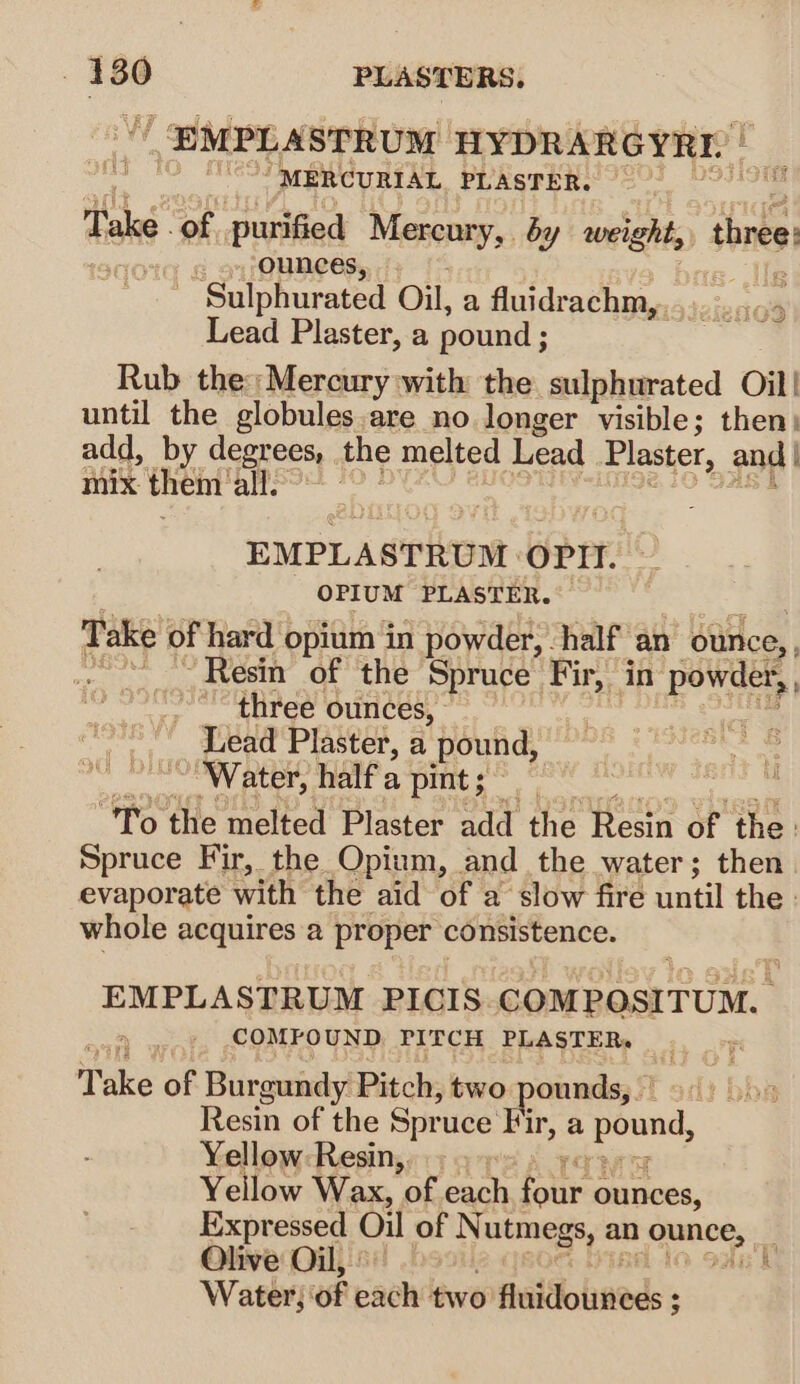 EMPLASTRUM HYDRARGYRI. | MERCURIAL PLASTER. Take | of purified Mesenry, by weight, three vy ox Ounces, } “Sulphurated Oil, a fluidrachm,. Lead Plaster, a pound ; Rub the: Mercury with the sulphurated Oil! until the globules.are no longer visible; then) add, by degrees, . the melted Lead Plaster, and | mix them all. Tats 2HigG3 EMPLASTRUM OPrt. OPIUM PLASTER. Take of hard opium in powder, half an ounce, , fe Resin of the Spruce Fir, in powder, three ounces, - | Lead Plaster, a pound, ” Water, half a pint ; “To the melted Plaster add the Resin of the: Spruce Fir, the Opium, and the water; then evaporate with the aid of a slow fire until the whole acquires a proper consistence. EMPLASTRUM PICIS COMPOSITUM. COMFOUND PITCH PLASTERs+ . Take of Burgundy Pitch, two pounds, Resin of the Spr uce Fir, a pound, Yellow-Resin,. Yellow Wax, of each fui ounces, Expressed Oil of N utmegs, an crepe: Olive Oil, | , Water; of padh two fluidolineds: :