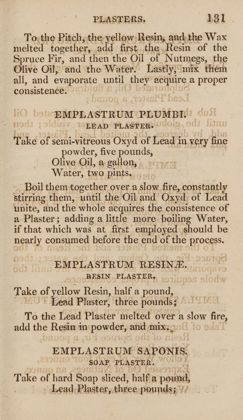 PLASTERS, 431. To; the Pitch; the yellow Resin, andthe Wax melted together, add first..the,Resin of the Spruce Fir, and then the Oil of Nutmegs, the Olive Oil; and the Water. Lastly; mix them all, and evaporate until they venue, a proper consistence. ~“EMPLA STRUM PLUMBI. Take of semi-vitreous Oxyd of Lead i in.very { fine powder, five pounds, Olive Oil, a gallon, | Water, two pints, Boil them. together over a slow fire, constantly stirring them, until the Oil and Oxyd, of Lead unite, and the whole acquires the consistence of a Plaster; adding a little more boiling Water, if that which was at first employed should be nearly consumed before the end of the process. EMPLASTRUM RESINE. RESIN PLASTER, pare. of yellow Resin, half a pound, | ~ Lead Plaster, three pounds; To the Lead Plaster melted over a slow nies add the Resim im: powdet, ‘ie mix:, gAs'] EMPLASTRUM SAPONIS. SOAP PLASTER. be Take of hard Soa sliced, half a ound, Lead Plaster, three pounds;