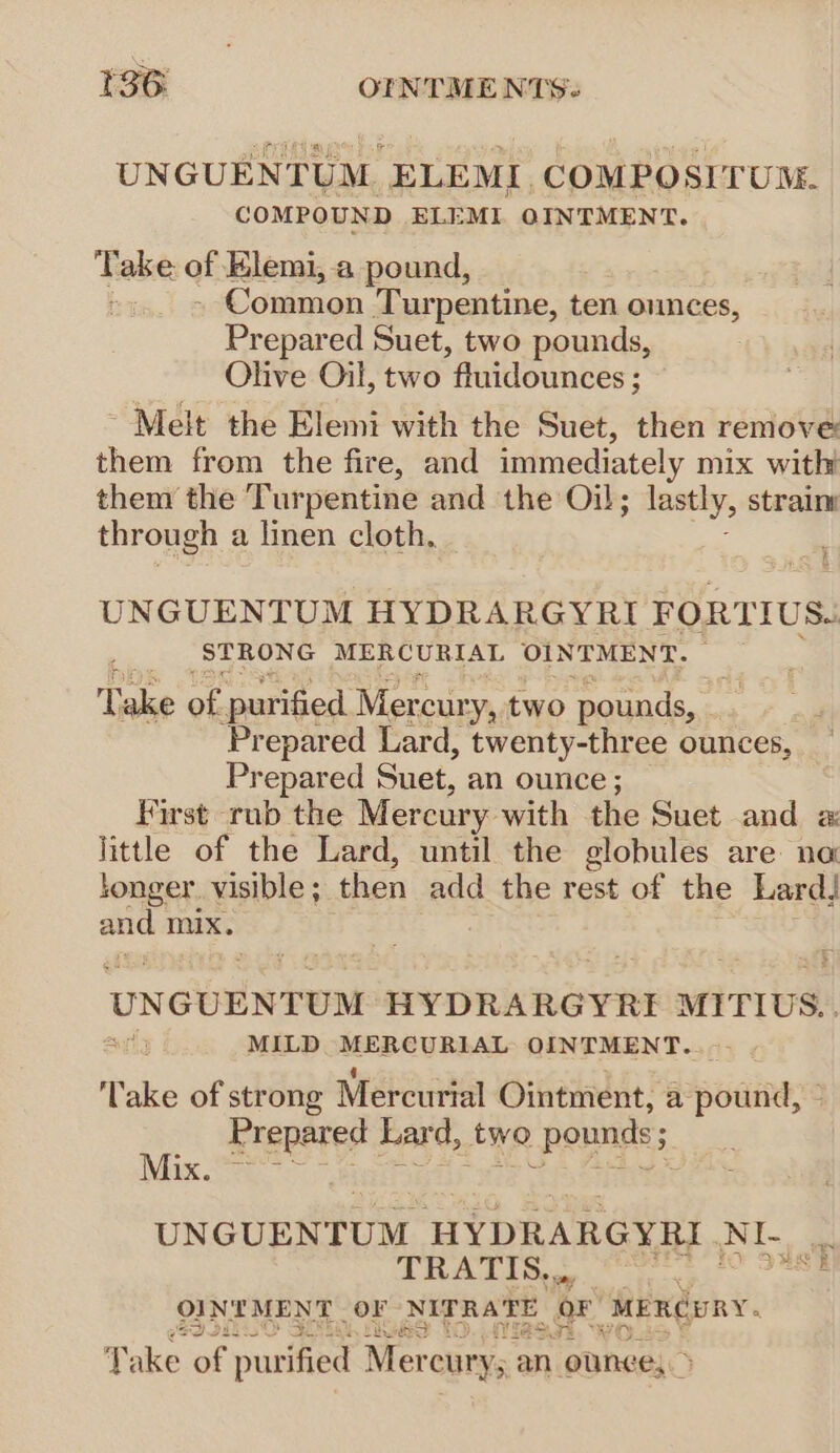 UNGUENTUM. ELEML. COMPOSITUM. COMPOUND ELEML OINTMENT. Take of Elemi, a pound, - Common Tur pentine, ten ounces, Prepared Suet, two pounds, Olive Oil, two *fluidounces ; Melt the Elemi with the Suet, then remove: them from the fire, and immediately mix with them the Turpentine and the Oil; lastly, strain through a linen cloth, * UNGUENTUOM HYDRARGYRI FORTIUS. STRONG MERCURIAL OINTMENT. — Take of ‘purified Mercur y, two ‘pounds, Prepared Lard, twenty-three ounces, Prepared Suet, an ounce ; First rub the Mercury with the Suet and « little of the Lard, until the globules are: na tonger. visible ; then add the rest of the Lard! ose mix. UNGUENTUM HYDRARGYRE MITIUS.. uly MILD MERCURIAL OINTMENT... Take of strong Mercurial Ointment, a pound, - Prepared Lard, two pounds; Mix. ‘ . . UNGUENTUM HYDRARGYRI- So. ~! TRATIS,.,,. 7 OINTMENT OF NITRATE. or MERCURY. Take of purified Mer cury; an ounce, &gt;