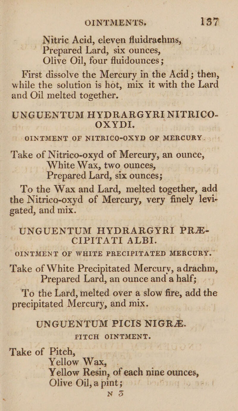 Nitric Acid, eleven fluidraehms, Prepared Lard, six ounces, Olive Oil, four fluidounces ; First dissolve the Mercury in the Acid; then, while the solution is hot, mix it with the Lard and Oil melted together. UNGUENTUM HYDRARGYRI NITRICO- OXYDI. OINTMENT OF NITRICO-OXYD OF MERCURY. Take of Nitrico-oxyd of Mercury, an ounce, White Wax, two ounces, Prepared Lard, six ounces; To the Wax and Lard, melted together, add the Nitrico-oxyd of Mercury, very finely levi- gated, and mix. UNGUENTUM HYDRARGYRI PRE- CIPITATI ALBI. OINTMENT OF WHITE PRECIPITATED MERCURY.” Take of White Precipitated Mercury, adrachm, Prepared Lard, an ounce and ahalf; To the Lard, melted over a slow fire, add the precipitated Mercury, and mix. UNGUENTUM PICIS NIGRZ. FITCH OINTMENT. Take of Pitch, Yellow Wax, Yellow Resin, of each nine ounces, Olive Oil, a mney