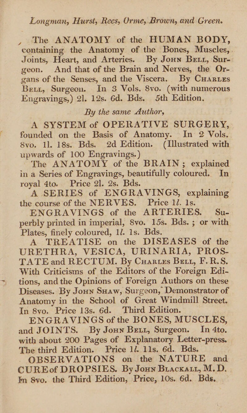 The ANATOMY of the HUMAN BODY, containing the Anatomy of the Bones, Muscles, Joints, Heart, and Arteries. By Joun Betz, Sur- geon. And that of the Brain and Nerves, the Or- gans of the Senses, and the Viscera. By CuHaruzs Bexzt, Surgeon. In 3 Vols. 8vo. (with numerous Engravings,) 2]. 12s. 6d. Bds. 5th Edition. By the same Author, A SYSTEM of OPERATIVE SURGERY, founded on the Basis of Anatomy. In 2 Vols. 8vo. 1]. 18s. Bds. 2d Edition. (Illustrated with upwards of 100 Engravings. ) The ANATOMY of the BRAIN; explained in a Series of Engravings, beautifully coloured. In royal 4to. Price 2]. 2s. Bds. A SERIES of ENGRAVINGS, explaining the course of the NERVES. Price lJ. Is. ENGRAVINGS of the ARTERIES. Su- perbly printed in imperial, 8vo. 15s. Bds. ; or with Plates, finely coloured, 1/. 1s. Bds. A TREATISE on the DISEASES of the URETHRA, VESICA, URINARIA, PROS- TATE and RECTUM. By Cuartezs Bett, F.R.S. With Criticisms of the Editors of the Foreign Edi- tions, and the Opinions of Foreign Authors on these Diseases. By Joun Suaw, Surgeon, Demonstrator of Anatomy in the School of Great Windmill Street. In 8yo. Price 13s. 6d. Third Edition. ENGRAVINGS of the BONES, MUSCLES, and JOINTS. By Joun Bex, Surgeon. In 4to., with about 200 Pages of Explanatory Letter-press. The third Edition. Price 1. 11s. 6d. Bds. OBSERVATIONS on the NATURE and CUREof DROPSIES. By Joun Bracxart, M.D. | In 8vo, the Third Edition, Price, 10s. 6d. Bds,