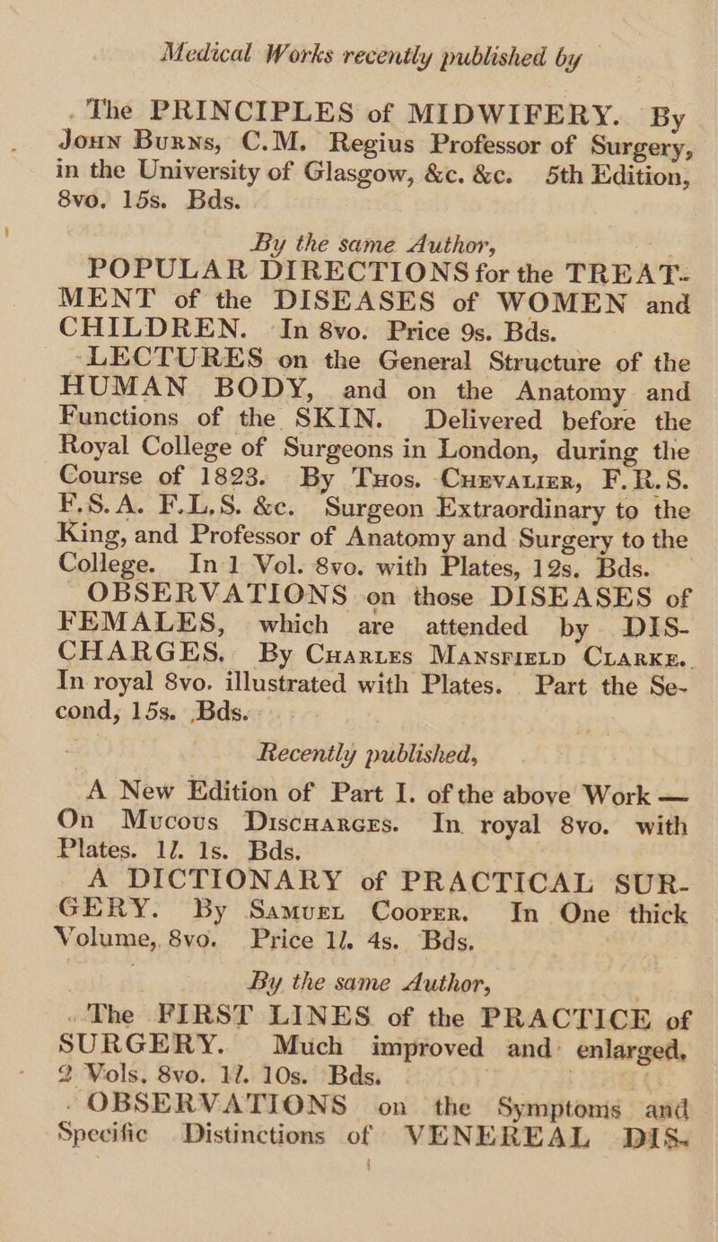 . The PRINCIPLES of MIDWIFERY. By Joun Burns, C.M. Regius Professor of Surgery, in the University of Glasgow, &amp;c. &amp;c. 5th Edition, 8vo. 15s. Bds. By the same Author, POPULAR DIRECTIONS for the TREAT- MENT of the DISEASES of WOMEN and CHILDREN. In 8vo. Price 9s. Bds. ~LECTURES on the General Structure of the HUMAN BODY, and on the Anatomy and Functions of the SKIN. Delivered before the Royal College of Surgeons in London, during the Course of 1823. By Tuos. Curvaumr, F. R.S. F.S.A. F.L,S. &amp;c. Surgeon Extraordinary to the King, and Professor of Anatomy and Surgery to the College. In 1 Vol. 8vo. with Plates, 12s. Bds. _OBSERVATIONS on those DISEASES of FEMALES, which are attended by DIS- CHARGES, By Cuartzs Mansrizrtp CLARKE. In royal 8vo. illustrated with Plates. Part the Se- cond, 15s. .Bds. Recently published, A New Edition of Part I. of the above Work — On Mucous Discuarcrs. In royal 8vo. with Plates. 12. 1s. Bds. A DICTIONARY of PRACTICAL SUR- GERY. By Samvuet Coorrr. In One thick Volume, 8vo. Price 1l. 4s. Bds. By the same Author, » The FIRST LINES of the PRACTICE of SURGERY. Much improved and: enlarged, 2 Vols. 8vo. 12. 10s. Bds. ru - OBSERVATIONS on the Symptoms and Specific Distinctions of VENEREAL DIS.