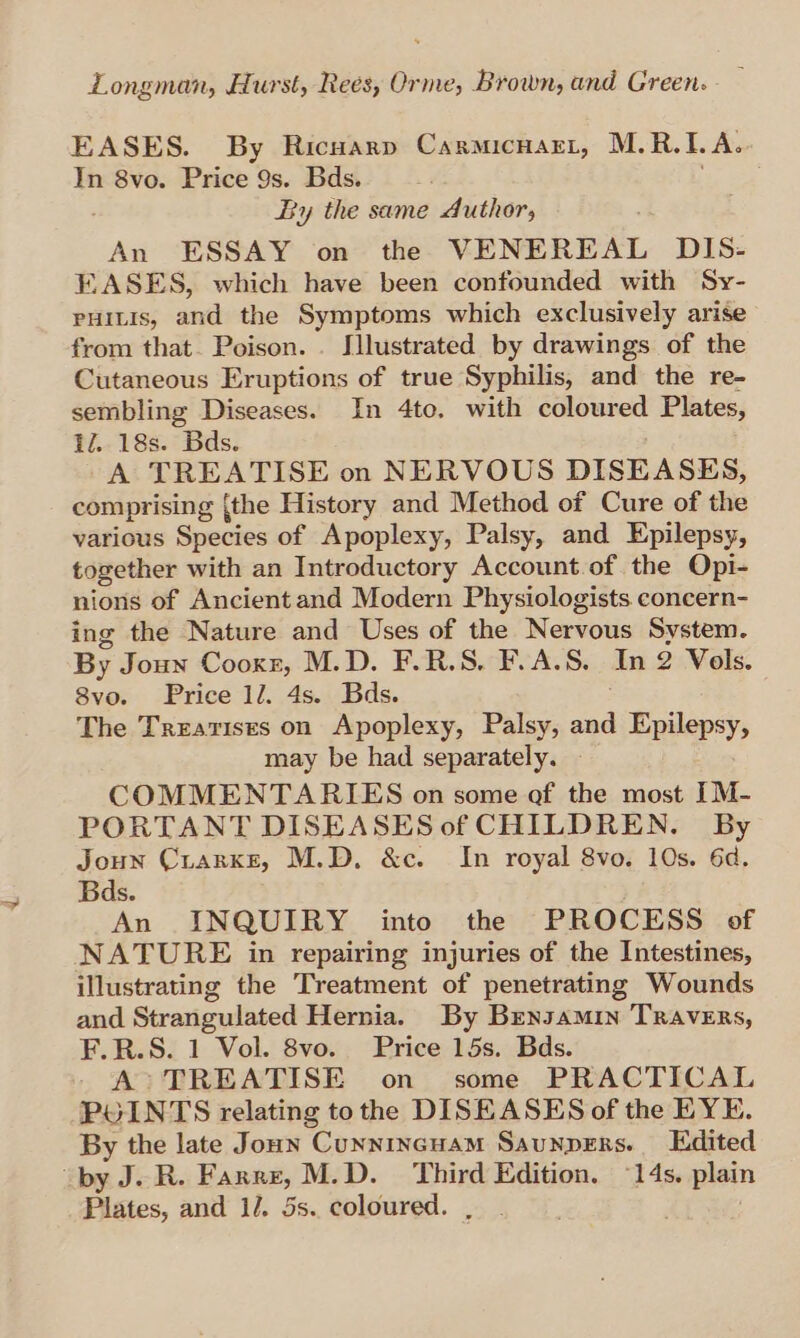 EASES. By Ricuarp Carmicnart, M.R. I. A. In 8vo. Price 9s. Bds. : By the same Author, An ESSAY on the VENEREAL DIS- EASES, which have been confounded with Sy- puitis, and the Symptoms which exclusively arise from that. Poison. . Hlustrated by drawings of the Cutaneous Eruptions of true Syphilis, and the re- sembling Diseases. In 4to, with coloured Plates, il. 18s. Bds. A TREATISE on NERVOUS DISEASES, comprising {the History and Method of Cure of the various Species of Apoplexy, Palsy, and Epilepsy, together with an Introductory Account.of the Opi- nions of Ancient and Modern Physiologists. concern- ing the Nature and Uses of the Nervous System. By Joun Cooxr, M.D. F.R.S. F.A.S. In 2 Vols. 8vo. Price 1l. 4s. Bds. The Treatises on Apoplexy, Palsy, te Epilepsy, may be had separately. COMMENTARIES on some of the most IM- PORTANT DISEASES of CHILDREN. By Joun Crarxe, M.D, &amp;c. In royal 8vo. 10s. 6d. Bds. An INQUIRY into the PROCESS of NATURE in repairing injuries of the Intestines, illustrating the Treatment of penetrating Wounds and Strangulated Hernia. By Brensamin TRAvERs, F.R.S. 1 Vol. 8vo. Price 15s. Bds. A TREATISE on some PRACTICAL POINTS relating tothe DISEASES of the EYE. By the late Jounn Cunnincuam Saunpers. Edited by J. R. Farre, M.D. Third Edition. “14s. plain Fisies, and 1/. 5s. coloured.