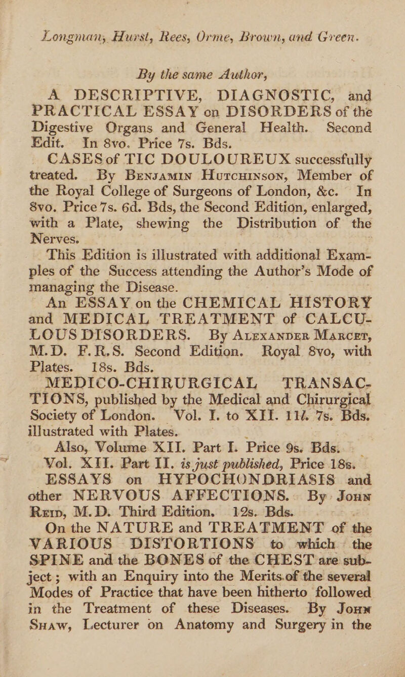 By the same Author, A DESCRIPTIVE, DIAGNOSTIC, and PRACTICAL ESSAY on DISORDERS of the Digestive Organs and General Health. Second Edit. In 8vo. Price 7s. Bds. CASES of TIC DOULOUREUX successfully treated. By Brensamin Hurcuinson, Member of the Royal College of Surgeons of London, &amp;c. In 8vo. Price 7s. 6d. Bds, the Second Edition, enlarged, with a Plate, shewing the Distribution of the Nerves. This Edition is illustrated with additional Exam- ples of the Success attending the Author’s Mode of managing the Disease. An ESSAY on the CHEMICAL HISTORY and MEDICAL TREATMENT of CALCU- LOUS DISORDERS. By Arexanper Maxcet, M.D. F.R.S. Second Edition. Royal 8vo, with Plates. 18s. Bds. MEDICO-CHIRURGICAL TRANSAC- TIONS, published by the Medical and Chirurgical Society of London. Vol. I. to XII. 112. 7s. Bds. illustrated with Plates. Also, Volume XII. Part I. Price 9s. Bds. ‘ Vol. XII. Part II. is just published, Price 18s. ESSAYS on HYPOCHONDRIASIS and other NERVOUS AFFECTIONS.. By: Joun Rup, M.D. Third Edition. 12s. Bds. On the NATURE and TREATMENT of the VARIOUS DISTORTIONS to which ~ the SPINE and the BONES of the CHEST are sub- ject; with an Enquiry into the Merits.of the several Modes of Practice that have been hitherto followed in the Treatment of these Diseases. By Jonw Suaw, Lecturer on Anatomy and Surgery in the