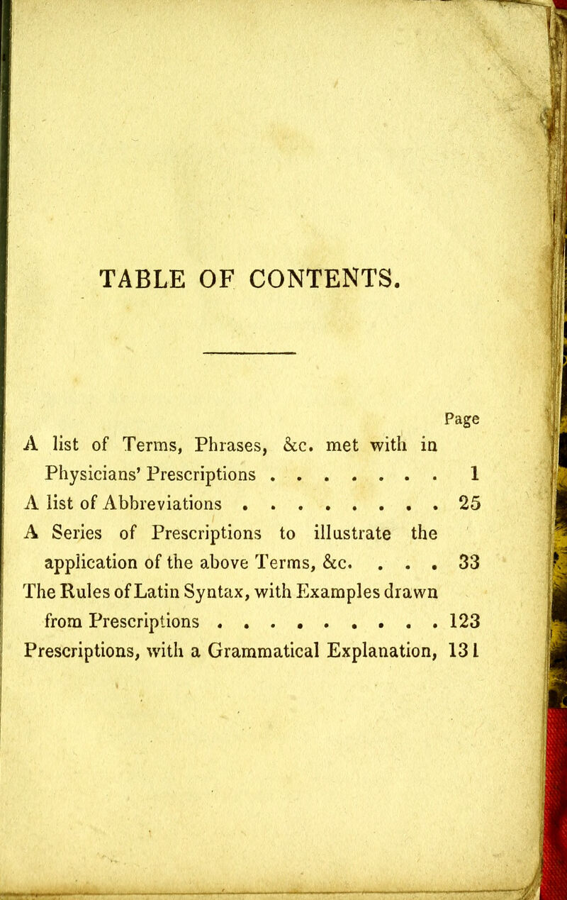 TABLE OF CONTENTS. Page A list of Terms, Phrases, &c. met with in Physicians’ Prescriptions 1 A list of Abbreviations 25 A Series of Prescriptions to illustrate the application of the above Terms, &c. ... 33 The Rules of Latin Syntax, with Examples drawn from Prescriptions 123 Prescriptions, w'itli a Grammatical Explanation, 131