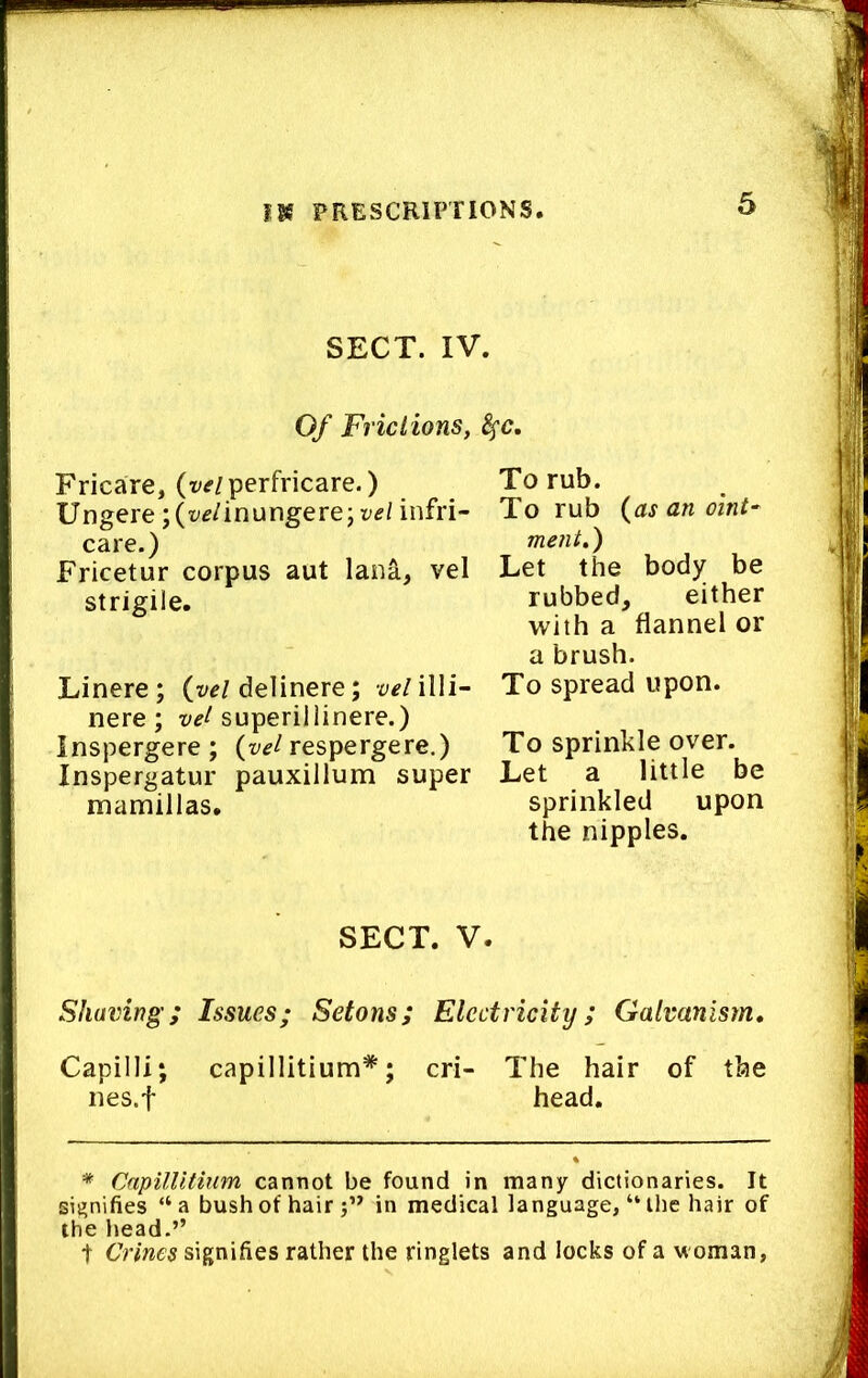 SECT. IV. Of Friciions, 8^c, Fricare, (vtf/perfricare.) Ungere ;(?y^/inungerejt'f/ infri- care.) Fricetur corpus aut laiia, vel strigile. Linere; delinere; veriWi- nere ; superillinere.) Inspergere; respergere.) Inspergatur pauxillum super mamillas. SECT. V. Shaving; Issues; Setons; Electricity; Galvanism, Capilli; capillitium*; cri- The hair of the nes.f head. * CapilUtium cannot be found in many dictionaries. It si|?nifies “a bush of hair j” in medical language, “ the hair of the head.” t Crines signifies rather the ringlets and locks of a woman, To rub. To rub {as an oint^ ment,) Let the body be rubbed, either with a flannel or a brush. To spread upon. To sprinkle over. Let a little be sprinkled upon the nipples.