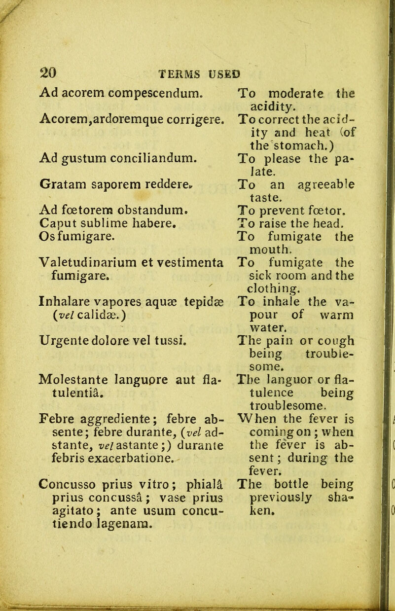 Ad acorem compescendum. Acorem,ardoremque corrigere. Ad gustum conciliandum. Gratam saporem reddere^ Ad foetorem obstandum. Caput sublime habere. Osfumigare. Valetudinarium et vestimenta fumigare. Inhalare vapores aquae tepidae {yel calidae.) Urgente dolore vel tussi. Molestante langupre aut fla- tulentia. Febre aggrediente; febre ab- sente; febre durante, {vel ad- stante, x'^/astante;) durante febris exacerbatione. Concusso prius vitro; phiali prius concussa; vase prius agitato; ante usum concu- tiendo lagenara. To moderate the acidity. To correct the acid- ity and heat (of the stomach.) To please the pa- late. To an agreeable taste. To prevent foetor. To raise the head. To fumigate the mouth. To fumigate the sick room and the clothing. To inhale the va- pour of warm water. The pain or cough being trouble- some. The languor or fla- tulence being troublesome. When the fever is coming on; when the fever is ab- sent ; during the fever. The bottle being previously sha- ken.