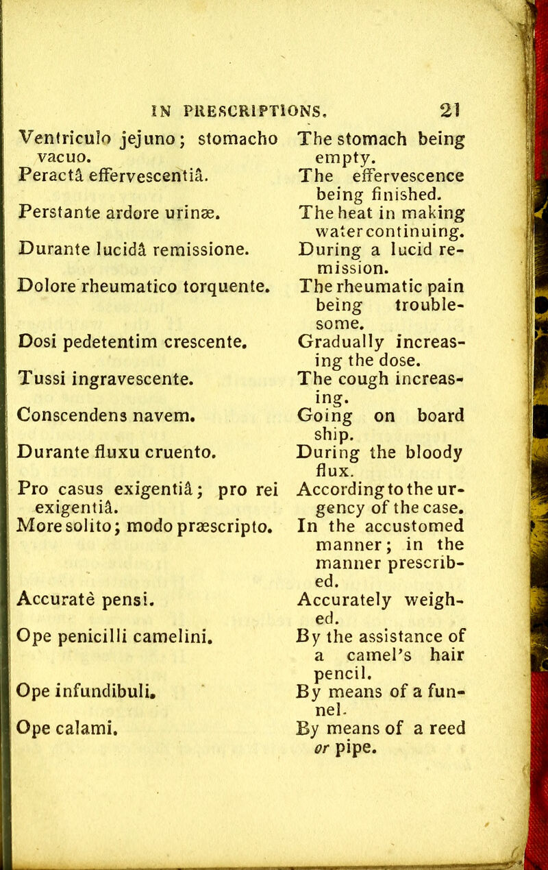 Venfriculo jejuno; stomacho vacuo. Peracti efFervescenlia. Perstante ardore urinae. Durante lucidS, remissione. Dolore rheumatico torquente. Dosi pedetentim crescente. Tussi ingravescente. Conscendens navem. Durante fluxu cruento. Pro casus exigentid; pro rei exigentil. Moresolito; modo praescripto. Accurate pensi. Ope penicilli camelini. Ope infundibuli. Ope calami. The stomach being empty. The effervescence being finished. The heat in making watercontinuing. During a lucid re- mission. The rheumatic pain being trouble- some. Gradually increas- ing the dose. The cough increas- ing. Going on board ship. During the bloody flux. According to the ur- gency of the case. In the accustomed manner; in the manner prescrib- ed. Accurately weigh- ed. By the assistance of a camel’s hair pencil. By means of a fun- nel. By means of a reed or pipe.