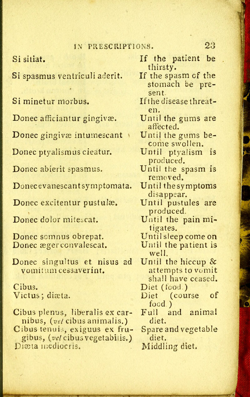 Si sitiat. Si spasmus ventriculi aderit. Si minetur morbus. Donee afficiantur gingivae. Donee gingivae intuinescant ' Donee ptyalisraus cieatur. Donee abierit spasmus. Donee evanescantsymptomata. Donee excitentur pustulae. Donee dolor mitescat. Donee somnus obrepat. Donee aegereonvaleseat. Donee singultus et nisus ad vomitumcessaverint. Cibus. Vietus; diaeta. Cibus plenus, liberalis ex ear- nibus, (lyf/cibus animaiis.) Cibus tenuiexiguus ex fru- gibus, cibusvegetabiiis.) Diajta inediocris. If the patient be thirsty. If the spasm of the stomach be pre- sent. Ifthe disease threat- en. Until the gums are affected. Until the gums be- come swollen. Until ptyahsm is produced. Until the spasm is removed. Until thesymptoms disappear. Until pustules are produced. Until the pain mi- tigates. Until sleep come on Until the patient is well. Until the hiccup 8c attempts to vomit shall have ceased. Diet (tood ) Diet (course of food ) Full and animal diet. Spare and vegetable diet. Middling diet.