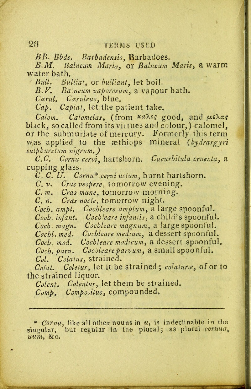 BB, Bbds. Barbadensis, Barbadoes. B.M. Bahieum Maries^ or Balneum Marls, a warm water bath. Bull. Bulliat, or buUiant, let boil. B. y, Ba'neum vaporosum, a vapour bath. Carul, Ccendeus, blue. Cap. Capiat, let the patient take. Calorn. Cahmelas, (from good, and black, so called from its virtues and colour,) calomel, or the submuriate of mercury. Formerly this term was applied to the aethiops mineral {hydrargyri sulphuretum nigrum.) C. C. hartshorn. Cucurhitula cruenta, ^ cupping glass. 6\ C. U. Cornu^.cervi uslum, burnt hartshorn. C. V. Cras vespere. tomorrow evening. C. m. Cras mane, tomorrow morning. C. n. Cras node, tomorrow night. Coch. ampl. Cochleare amplum, a large spoonful. Cooh. infant. Coeb'eare infaniis, a child’s spoonful. Coch. magn. Cochleare magnum, a large spoonful. Cochl. med. Cochleare medium, a dessert spoonful. Coch. mod. Cochleare modicum, a dessert spoonful. Coch. parv. Cochleareparvum, a small spoonful. Col. Colatus, strained. Colat. Coletur, let it be strained ; colaturce, of or to the strained liquor. Colent. Colentur, let them be strained. Comp. Compositus, compounded. * Cornu, like all other nouns in w, is indeclinable in the singular, but regular in the plural; as plural cornua^ uum, &c.