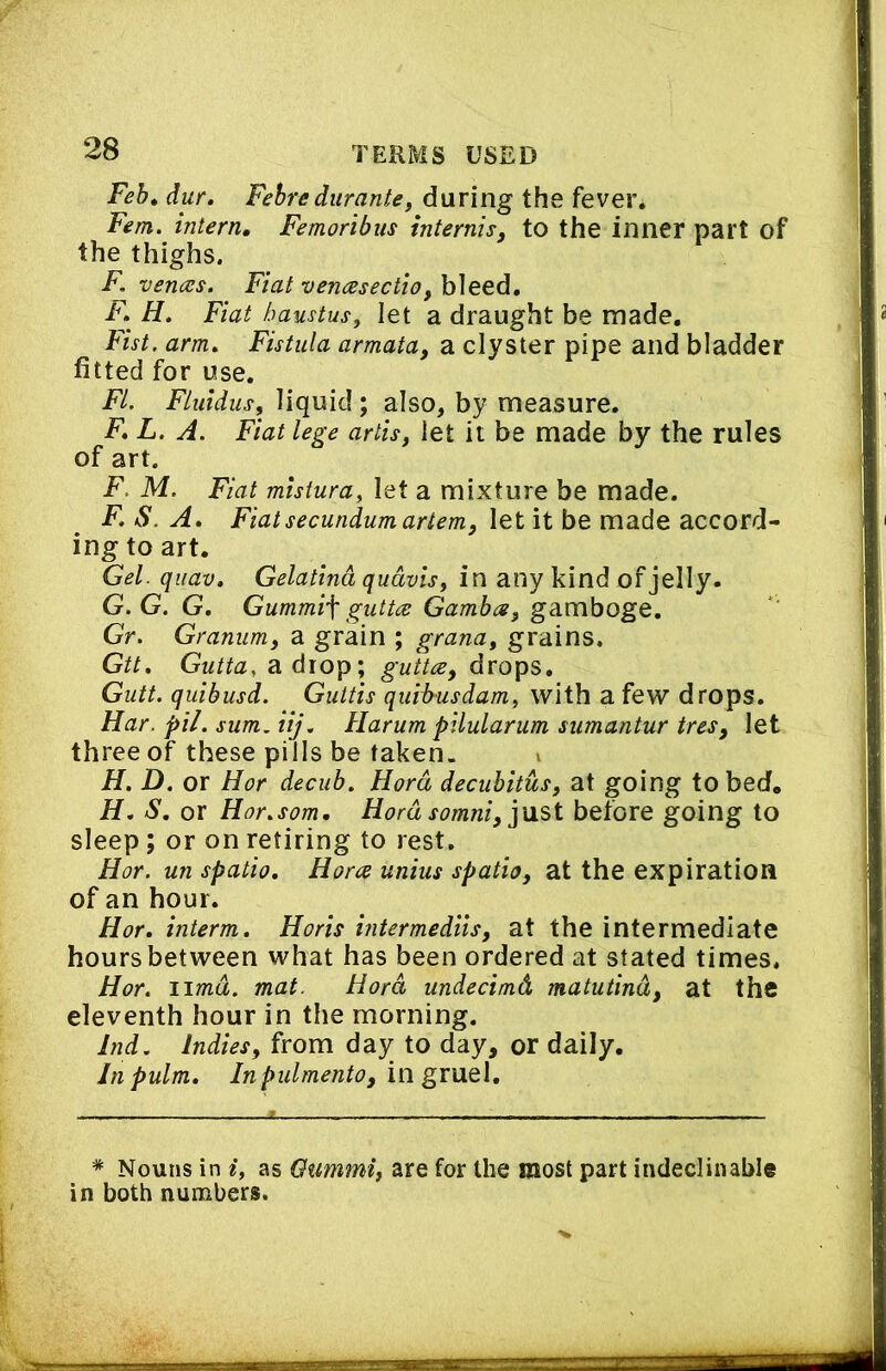 Feb* dur. Febredurantei during the fever. Fern, intern, Femoribus internis, to the inner part of the thighs. F, vences. Fiat vencesectio, bleed, jp. Fiat haustus, let a draught be made. Fist, arm. Fistula armata, a clyster pipe and bladder fitted for use. FL. Fluidus, liquid; also, by measure. F, L. A. Fiat lege artis, let it be made by the rules of art. F. M. Fiat mlstura, let a mixture be made. F. S. A. Fiat secundum artem, let it be made accord- ing to art. Gel. qiiav. Gelatind qudvisf in any kind of jelly. G. G.G. Gummif gutt<s Gamba^ gamboge, Gr. Granum, a grain ; grana, grains. Gtt, Gutta, a. diop; guttce, drops, Gutt. quibusd. Guttis quib-usdam, with a few drops. Har. pil. sum. iij. Harum pilularum sumantur treSj let three of these pills be taken. v H. D. or Hor decub. Herd decubitus^ at going to bed. H. S, or Hor.som, Herdsomniy]MSi before going to sleep; or on retiring to rest, Hor. un spatio, Hora unius spatia, at the expiration of an hour. Hor, interm. Horis hitermediis, at the intermediate hours between what has been ordered at stated times. Hor. lima. mat. Hord undecimd matutind, at the eleventh hour in the morning. Ind. Indies, from day to day, or daily. In pulm. Inpulmento, in gruel. * Nouns in i, as Oummi, are for the most part indeclinable in both numbers.