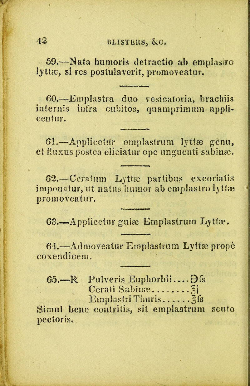 59. —humoris cletractio ab emplasiro lyttae, si res postulaverit, promoveatiir. 60. —Eiiipiastra duo vesicatoria, brachiis iiiternis infra cubitos, quaiiiprimnni appli- centnr. 61.—Applicelnr emplaslnim lytiae ^enn, ot fluxus postca eliciatur ope nnguenti sabiiiao. 62.—Ceralmn Lytfas partibus excoriatis impoiiatur, ut iiatiis Immor ab emplastro I3 tlae promoveatur. 63 Applicetur guiae Emplaslrum Lyttae. 64.—Admoveatur Emplastrum Lyttae prope coxendicem. 65.—R Pnlveris Enphorbii Bfs Cerati Sabinas Jj Einpiastti Tiiuris Sinuil bene contrilis, sit emplastrum scuto pectoris.