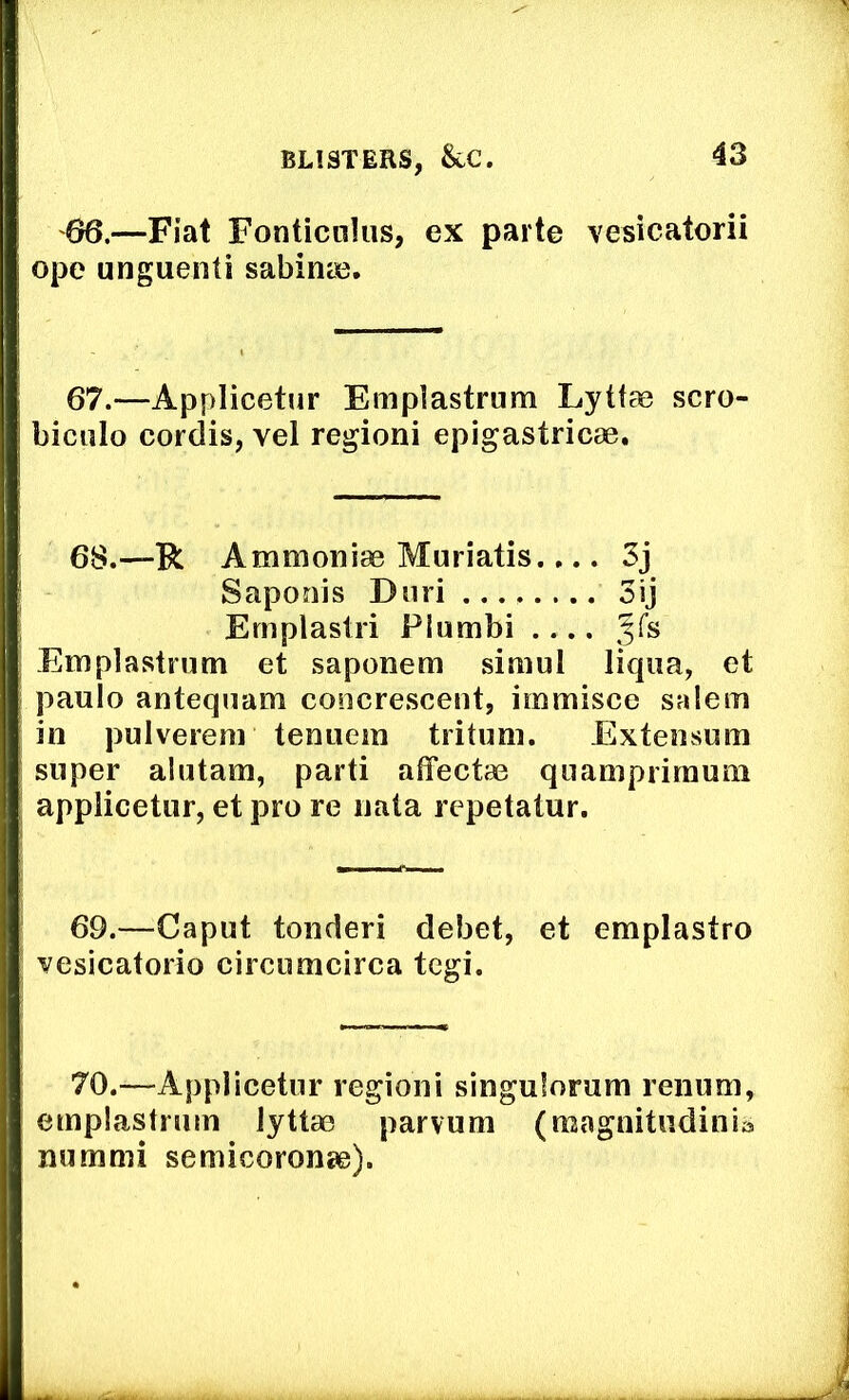 66.—Fiat Fonticnius, ex parte vesicatorii ope unguenti sabinie. 67.—Applicetur Emplastrum Lyttae scro- biculo cordis, vel regioni epigastricae. 68.—R Ammoniae Muriatis.... 3j Saponis Duri 3ij Emplastri Plumbi ^fs Emplastrum et saponem simul liqiia, et paulo antequam concrescent, immisce salem in pulvereni teniiem tritimi. Exteiisum super alutam, parti affectae quamprirauni applicetur, et pro re uata repetatur. 69.—Caput tonderi debet, et emplastro vesicatorio circumcirca tegi. 70.—Applicetur regioni singulorum renum, emplastrum lyttao parvum (raagnitiidinia numnii semicoronae).