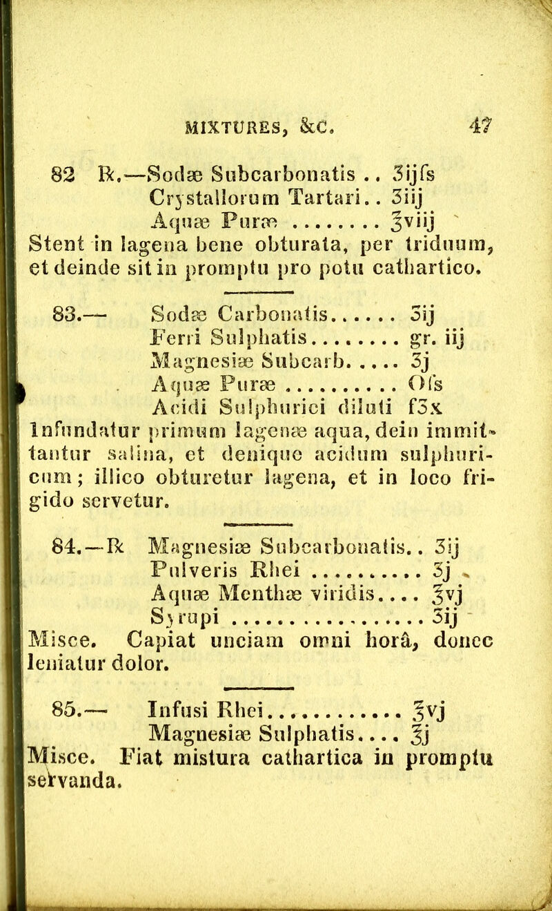 82 R.—Sodg0 Subcarbonatis .. 5ijfs Crystallorum Tartan.. 3iij Aquae Purae Jviij Stent in lagena bene obturala, per Iridiiuin, etdeinde sit in promptu pro potii cathartico. 83.— Sodae Carbonatis 3ij Feni Sulphatis gr- iij Magnesiae Siibcarb 3j Acjus Purae Ols Aeidi Suipliurici diluli f5x Infundafur primum lagenae aqua, dein immit* tantur salina, et denique acidimi sulpliuri- cnm; illico obtiiretur lagena, et in loco fri- gido servetur. 84,— R Magnesiae Subcarbonatis.. 3ij Pulveris Rliei 3j „ Aquae Menthae 'viridis.... Jvj Su’upi 5ij Misce. Capiat unciani oinni horS,, donee lenialur dolor. 85.— Infusi Rhei Magnesiae Sulphatis.... 3j Misce. Fiat mistura cathartica in promptu seWanda.