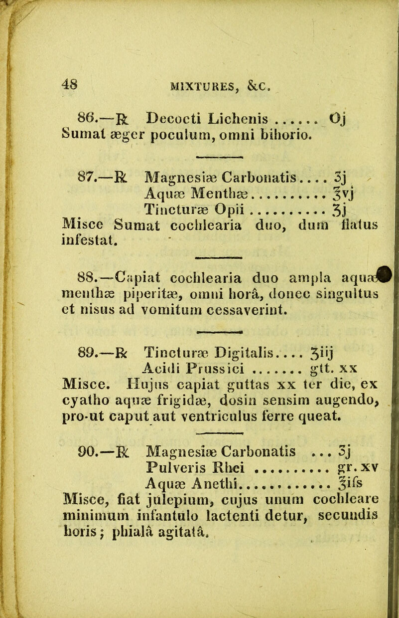 86.—Decocti Lichenis Oj Sunial aager poculum, omni bihorio. 87.—R Magnesias Carboiiatis.... 3j Aquas Menthse Tiricturas Opii 5j Misce Sumat cocliiearia duo, durn flatus infestat. 88.—Capiat cochlearia duo ampla aqua^ meuthas piperitas, ornui bora, donee singultus et nisus ad vomituni cessaverint. 89.—R Tinctures Digitalis Acidi Pfussici gtt. xx Misce. Hujus capiat guttas xx ter die, ex cyatho aquae frigidas, dosin sensim augendo, pro-ut caput aut ventriculus ferre queat. 90.—R Magnesias Carbonatis ... 3j Pulveris Rbei gr. xv Aquas Anetbi. Misce, fiat julepium, cujus ununi cochleare minimum infantulo lactenti detur, secundis Loris; pbiala agitate.