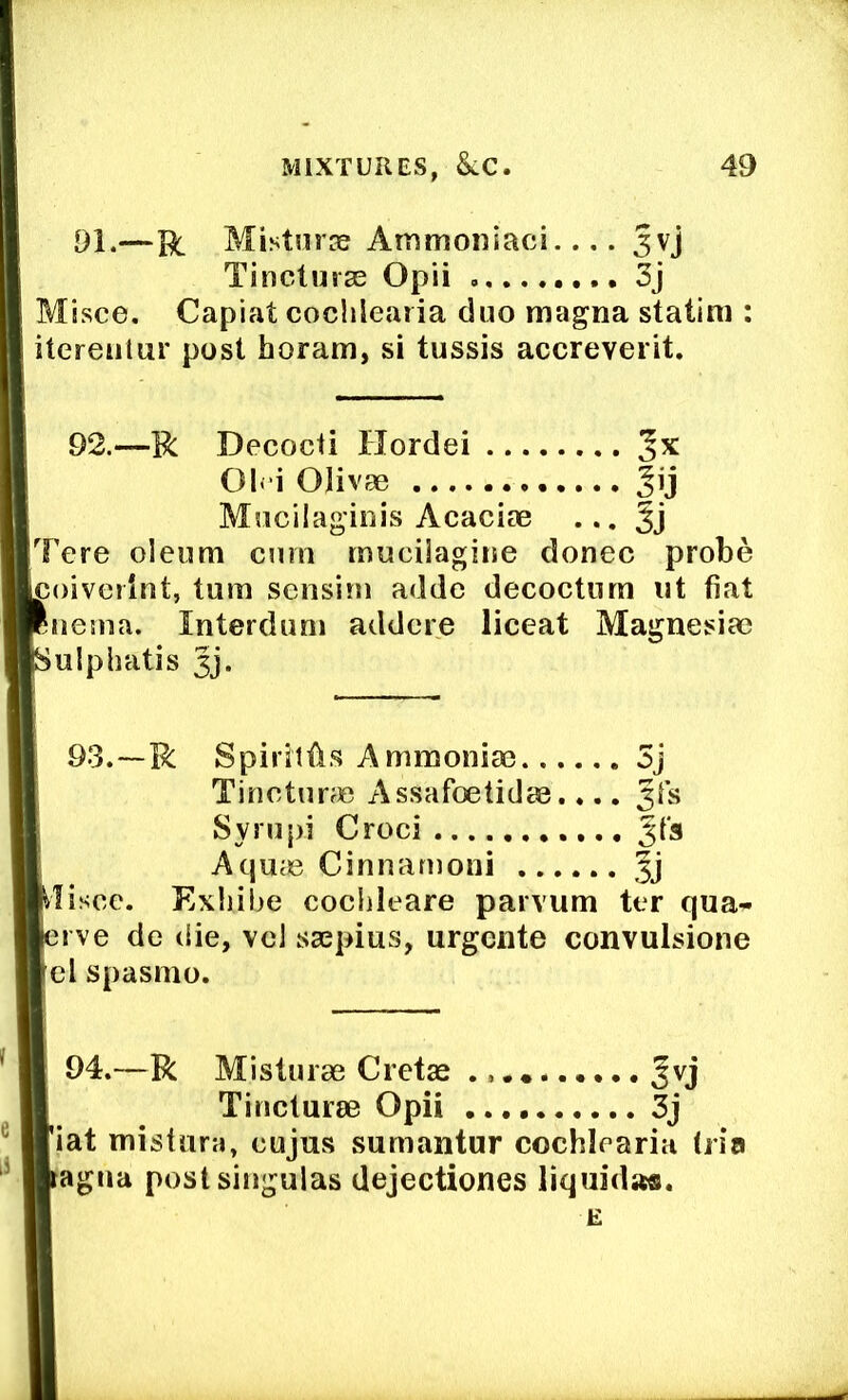 91.—R MistniTe Atmnoniaci.... Jvj Tincturse Opii 3j Misce, Capiat cochlearia duo magna statini: itereiitur post horam, si tussis accreverit. 92.—R Decocii Hordei Jx 01« i Olivae Mucilagiois Acacias ... 3j Tere oleum cum muciiagine donee probe coiverint, turn sensini adde decoctnm ut fiat iietna. Interdum addere liceat Magnesia? ulphatis 3j. 93.—R Spirillls Ammonia? 5j TincturrC Assafoetidae.... Jfs Sympi Croci AqUcC Cinnanioni fj Exhibe cochleare parvum ter qua- erve de die, vcl ssepius, urgeiite convulsione lei spasmo. 94.—R Misturae Cretae Jvj Tinclurae Opii 3j fiat mistiira, cujus sumantur cochlearia (ria Vagua postsingulas dejectiones liquida®.