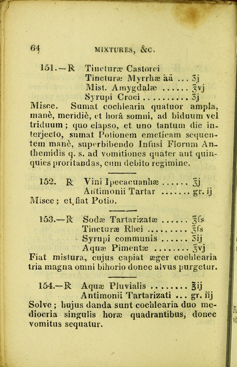 f 64 MIXTURES, 151. —R TiiH'tun^ Castorci Tinctura3 Myrrhs aa ...3j Mist. Ainygd^lce Jvj Syrupi Croci 3j Misce. Sumat cochiearia q«atuor ampla, mane, meridie, et liora somni, ad biduiim vei triduum ; quo elapso, et imo tantum die in- terjecto, sumat Fotionem emetieam sequen- tem mane, superbibendo Intusi Fionmi An.. tliemidis q. s. ad vomitiones qnater aut quin- quies proritandas, cum debito regimine. 152. R Vini Ipecacuanha Asftimonii Tartar gr. ij Misce; et^iiat Polio. 153. —R Sodae Tartarizatae Jfs Tincturas Rhei Syrupi communis ...... 5ij Aquas Pimentas 5vj Fiat mistura, cujus capiat seger cochiearia tria magna omni bihorio donee aivus purgetur. 154. — R Aquae Pluvialis .. §ij Antimonii Tartarizati ... gr. iij Solve ; hujus danda sunt cochiearia duo me- diocria singulis horse quadrantibus, donee vomitus sequatur.