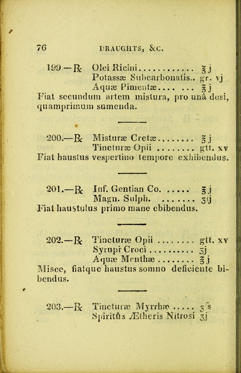 199 —R Olei Kicitii gj Potassae Siihcarbonalis.. gT. vj Aquas Pioientse Fiat secundum artem mistura, pro ima dusi, quamprimum sumeuda. 200.—R Misturas Cretss§ j Tinctuiae Opii gtt. xv Fiat haustus vespertino tempore exliibemius. 201.—R Inf. Gentian Co. ..... Magn. Siilph 3fj Fiat Iiaustulus primo mane ebibendus. 202.—R Tincturae Opii gtt. xv SyruprCroci 3j Aquae Mcnthae 5 j Misce, fialque haustus somno deficiente hi- bendus. 203.—R Tioctiirai Afyrrh?^ ...., 5‘‘s SpiritOs iElherls Nitrosi 3]