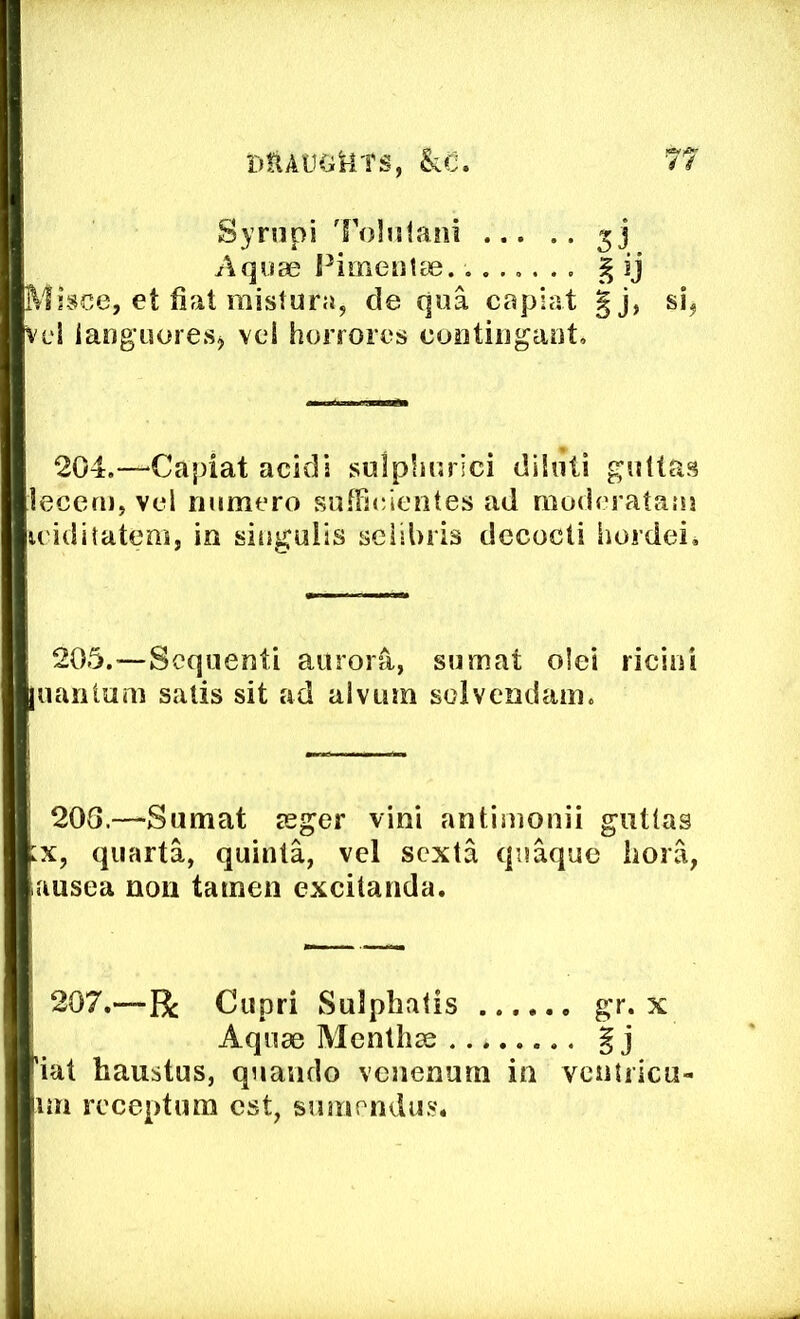 Syriipi 'Folntani ... Aquae Fimentae.. .., Misce, : fiat mistura, de qua capiat gj, si, Vci iang’uoresj vcl horrorcs contiiigant. 204.—^Capiat acids sulplmrici dikiti giiltas lecern, vel niimero sufFic/icntes ad modoratauj w'iditatcm, in singulis seiibris decocti Sioidei* 205.—Scquenti auror^, sumat olei riciiii juanlum satis sit ad alviim solvendani. 208.—Sumat seger vini antimonii guUas qiiarta, quinta, vel scxta quaque iiora, ausea non tamen excitanda. 207.—R: Cupri Sulphatis gr. x 'iat haustus, quando vcnenum in vciitilcu- im rcceptum cst, smnrndu.s. Aquae Menthse Sj