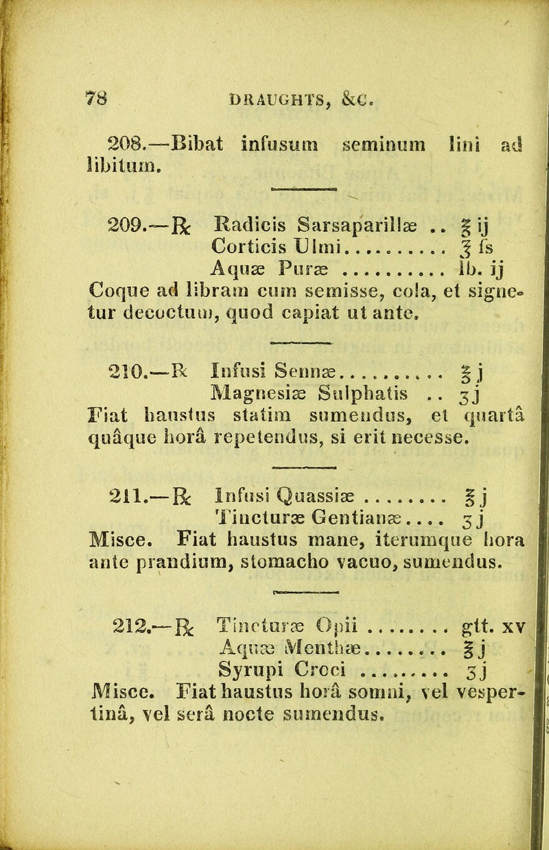 208,—^Bibat infusum semimim lini ad libitum. 209.—R Radicis Sarsapariilse .. | ij Corticis Ulmi fs Aquse Purse lb. ij Coque ad libram cum semisse, cola, et signe-* tur decoctum, quod capiat ut ante. 210.—Be lufusl Sernise |j Magnesise Siilpbatis .. 5 j Fiat banstus statim sumeudus, el quarta quaque bora repeteudus, si erit necesse. 211.—R Infusi Quassiae Tiucturae Gentianse.... 3 j Misce. Fiat baiistus mane, iterumqiie bora ante praiidium, stomacho vacuo, sumeudus. 212.—R Tlncturse Opii gtt. xv Aqiice Menthce §j Syrupi Croci 3] Misce. Fiatbaustus bora soinni, vel vesper- lina, vel serd node sumendus.