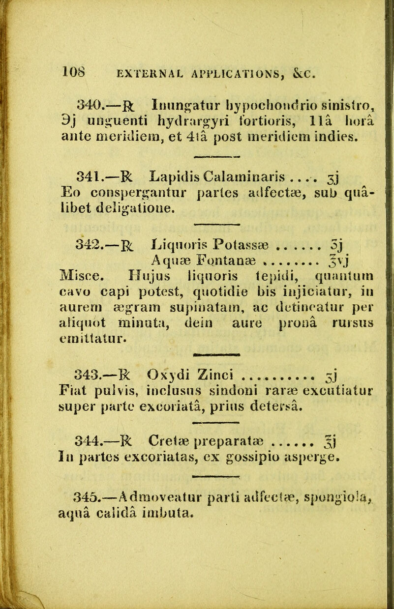 340.—jRt Iimn^atur hypochoudrio sinisOo, 9j un^uenti hydrargyii tbrtioris, 11a lioia ante meridiem, et 4la post meridiem indies. 341.—R Lapidis Calaminaris .... 3j Eo conspergantur partes adfectae, sub qua- libet deligatioiie. 342.—R Liquoris Potassae 5j Aquae Fontanae 5vj Misce. Hujus liquoris tepidi, quantum eavo capi potest, quotidie bis injiciatur, in aurem aegram supinatam, ac detineatur per aliquot minuta, deln aure prona rursus emitlatur. 343.—R Oxydi Zinci 5] Fiat puivis, inclusus sindoni rarae exeutiatur super parte exeoriata, prius detersa. 344.—R Cretae preparatae In partes excoriatas, ex gossipio asperge. 345.—Admoveatur parti adfectae, spongiola, aqua calida imbuta.