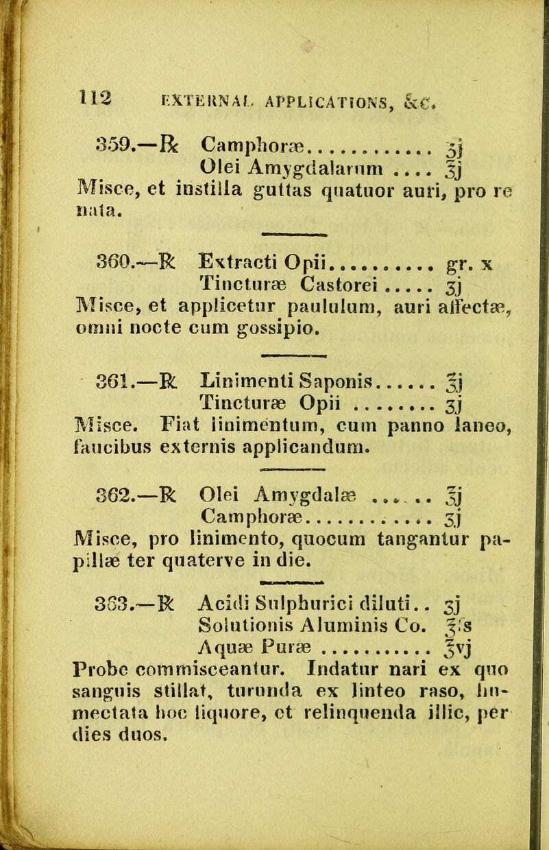 359.—R Camphorae 5} Olei Amygdalarnm .... Misce, et instiila guttas quatuor ami, p iiata. 360.—R Extract! Opii gr. x Tincturae Castorei Misce, et applicetnr paululum, auri alfectse, omiii nocte cum gossipio. 361.—R Linimenti Saponis gj Tincturae Opii 3j Misce. Fiat linimentiim, cum panno ianeo, faucibus externis applicanduni. 362.—R Olei Amygdalae gj Camphorae 3j Misce, pro linimento, qiiocum tanganlur pa- pillae ter quaterve in die. 333.—R Acidi Sniphurici dilnti.. 3] Solutionis Aluminis Co. g.'s Aquae Puiae gvj Probe commisceantur. Indatur nari ex quo sanguis stillat, turunda ex linteo raso, lin- mectata hoc liquore, et relinqueiida illic, per dies duos.